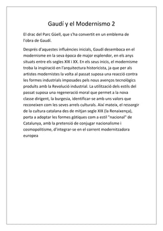 Gaudí y el Modernismo 2
El drac del Parc Güell, que s'ha convertit en un emblema de
l'obra de Gaudí.
Després d'aquestes influències inicials, Gaudí desemboca en el
modernisme en la seva època de major esplendor, en els anys
situats entre els segles XIX i XX. En els seus inicis, el modernisme
troba la inspiració en l'arquitectura historicista, ja que per als
artistes modernistes la volta al passat suposa una reacció contra
les formes industrials imposades pels nous avenços tecnològics
produïts amb la Revolució industrial. La utilització dels estils del
passat suposa una regeneració moral que permet a la nova
classe dirigent, la burgesia, identificar-se amb uns valors que
reconeixen com les seves arrels culturals. Així mateix, el ressorgir
de la cultura catalana des de mitjan segle XIX (la Renaixença),
porta a adoptar les formes gòtiques com a estil "nacional" de
Catalunya, amb la pretensió de conjugar nacionalisme i
cosmopolitisme, d'integrar-se en el corrent modernitzadora
europea
 