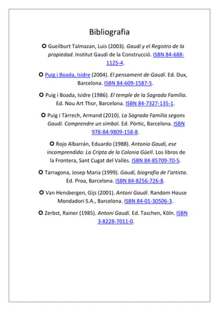 Bibliografia
 Gueilburt Talmazan, Luis (2003). Gaudí y el Registro de la
propiedad. Institut Gaudí de la Construcció. ISBN 84-688-
1125-4.
 Puig i Boada, Isidre (2004). El pensament de Gaudí. Ed. Dux,
Barcelona. ISBN 84-609-1587-5.
 Puig i Boada, Isidre (1986). El temple de la Sagrada Família.
Ed. Nou Art Thor, Barcelona. ISBN 84-7327-135-1.
 Puig i Tàrrech, Armand (2010). La Sagrada Família segons
Gaudí. Comprendre un símbol. Ed. Pòrtic, Barcelona. ISBN
978-84-9809-158-8.
 Rojo Albarrán, Eduardo (1988). Antonio Gaudí, ese
incomprendido: La Cripta de la Colonia Güell. Los libros de
la Frontera, Sant Cugat del Vallès. ISBN 84-85709-70-5.
 Tarragona, Josep Maria (1999). Gaudí, biografia de l’artista.
Ed. Proa, Barcelona. ISBN 84-8256-726-8.
 Van Hensbergen, Gijs (2001). Antoni Gaudí. Random House
Mondadori S.A., Barcelona. ISBN 84-01-30506-3.
 Zerbst, Rainer (1985). Antoni Gaudí. Ed. Taschen, Köln. ISBN
3-8228-7011-0.
 