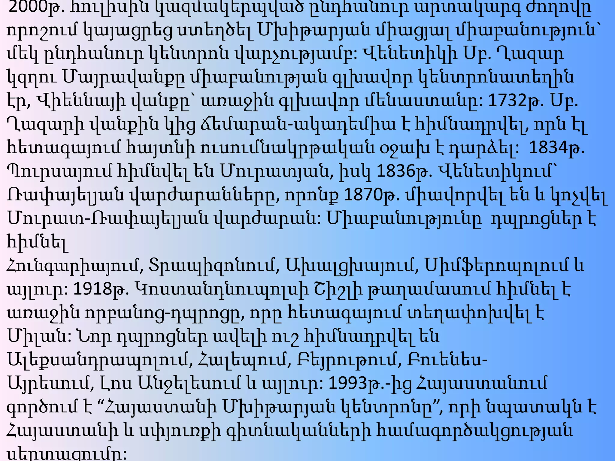 2000թ. հուլիսինկազմակերպվածընդհանուրարտակարգժողովըորոշումկայացրեցստեղծելՄխիթարյանմիացյալմիաբանություն` մեկընդհանուրկենտրոնվարչությամբ: ՎենետիկիՍբ. ՂազարկզղուՄայրավանքըմիաբանությանգլխավորկենտրոնատեղինէր, Վիեննայիվանքը` առաջինգլխավորմենաստանը: 1732թ. Սբ. Ղազարիվանքինկիցճեմարան-ակադեմիա է հիմնադրվել, որնէլհետագայումհայտնիուսումնակրթականօջախ է դարձել:  1834թ. ՊուրսայումհիմնվելենՄուրատյան, իսկ 1836թ. Վենետիկում` Ռափայելյանվարժարանները, որոնք 1870թ. միավորվելեն և կոչվելՄուրատ-Ռափայելյանվարժարան: Միաբանությունըդպրոցներէ հիմնելՀունգարիայում, Տրապիզոնում, Ախալցխայում, Սիմֆերոպոլում ևայլուր: 1918թ. ԿոստանդնուպոլսիՇիշլիթաղամասումհիմնել է առաջինորբանոց-դպրոցը, որըհետագայումտեղափոխվել է Միլան: ՆորդպրոցներավելիուշհիմնադրվելենԱլեքսանդրապոլում, Հալեպում, Բեյրութում, Բուենես-Այրեսում, ԼոսԱնջելեսում ևայլուր: 1993թ.-ից Հայաստանումգործում է “ՀայաստանիՄխիթարյանկենտրոնը”, որինպատակն է Հայաստանի և սփյուռքիգիտնականներիհամագործակցությանսերտացումը: