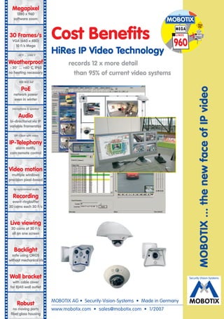 Megapixel
     1280 x 960
   software zoom                                                           MOBOTIX

                           Cost Benefits
                                                                                              DEAD
                                                                                              END
                                                                               MEGA         CI F
30 Frames/s                                                                    LINES        LINES

                                                                                           288
  VGA (640 x 480)
    10 F/s Mega                                                                960
      -22°F ... +140°F
                           HiRes IP Video Technology
Weatherproof                      records 12 x more detail
 - 30° ... +60°C, IP65
no heating necessary                than 95% of current video systems
       IEEE 802.3af

         PoE




                                                                                             MOBOTIX ... the new face of IP video
   network power
   even in winter

  microphone & speaker

      Audio
bi-directional via IP
variable framerates

   SIP-Client with video

IP-Telephony
   alarm notify,
cam remote control



Video motion
  multiple windows
precision pixel-based

   lip-syncronized audio

  Recording
  event-ringbuffer
30 cams each 30 F/s



 Live viewing
 30 cams at 30 F/s
 all on one screen



   Backlight
  safe using CMOS
without mechanical iris



Wall bracket                                                                           Security-Vision-Systems
   with cable cover
 for RJ45 wall outlet
                                                                                                    X
     Robust                MOBOTIX AG • Security-Vision-Systems • Made in Germany      MOBOTIX
   no moving parts         www.mobotix.com • sales@mobotix.com • 1/2007
 fiber glass housing
 