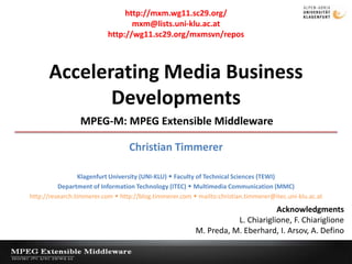 http://mxm.wg11.sc29.org/ mxm@lists.uni-klu.ac.at http://wg11.sc29.org/mxmsvn/repos Accelerating Media Business Developments MPEG-M: MPEG Extensible Middleware Christian Timmerer Klagenfurt University (UNI-KLU)  Faculty of Technical Sciences (TEWI) Department of Information Technology (ITEC)  Multimedia Communication (MMC) http://research.timmerer.com  http://blog.timmerer.com  mailto:christian.timmerer@itec.uni-klu.ac.at Acknowledgments L. Chiariglione, F. Chiariglione M. Preda, M. Eberhard, I. Arsov, A. Defino Workshop on New Multimedia Technologies and ApplicationsXidian University, China October 31, 2009 