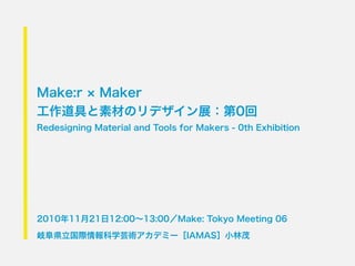 Make:r Maker
工作道具と素材のリデザイン展：第0回
Redesigning Material and Tools for Makers - 0th Exhibition




2010年11月21日12:00∼13:00／Make: Tokyo Meeting 06

岐阜県立国際情報科学芸術アカデミー［IAMAS］小林茂
 