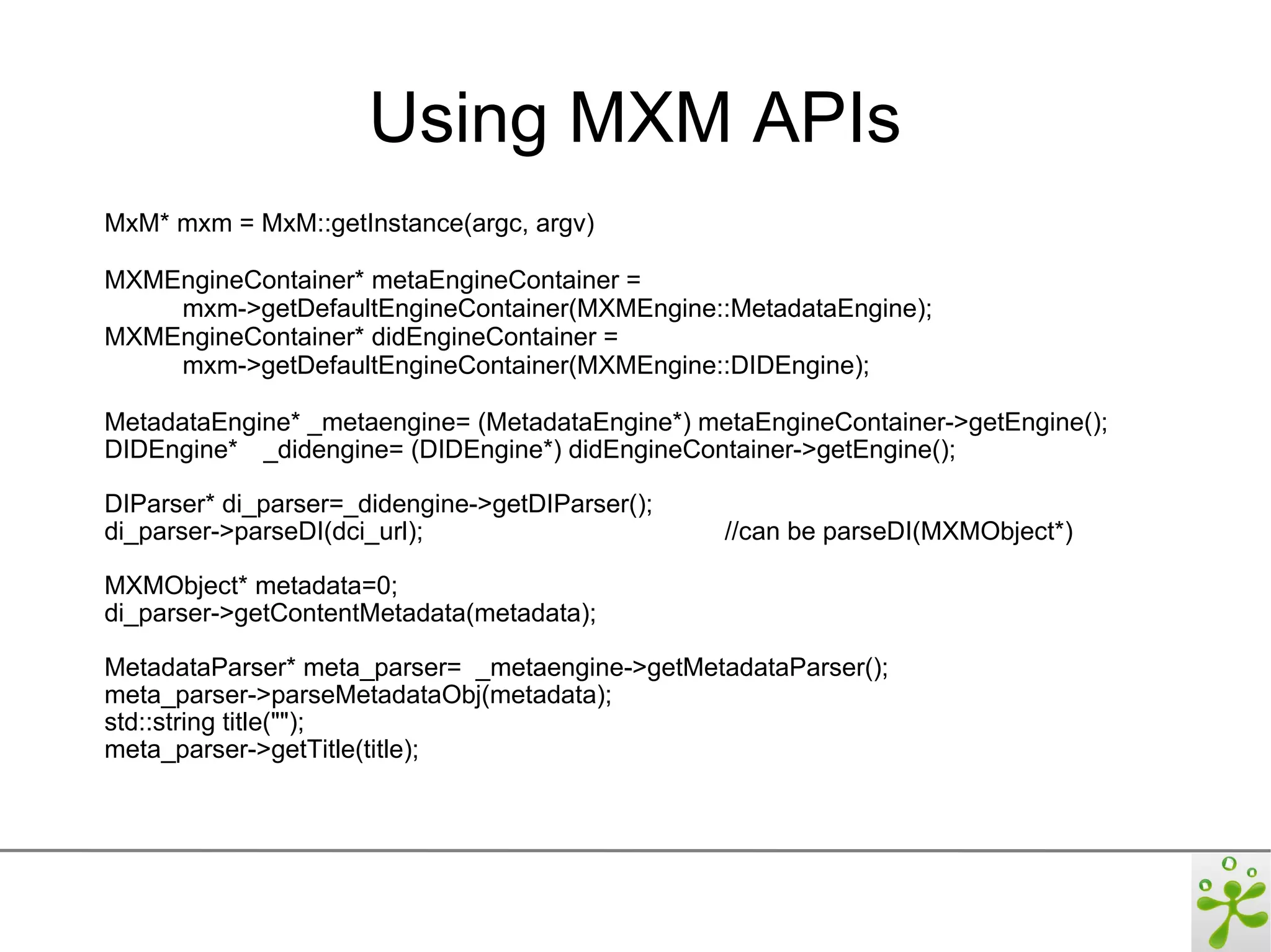 Using MXM APIs
MxM* mxm = MxM::getInstance(argc, argv)

MXMEngineContainer* metaEngineContainer =
    mxm->getDefaultEngineContainer(MXMEngine::MetadataEngine);
MXMEngineContainer* didEngineContainer =
    mxm->getDefaultEngineContainer(MXMEngine::DIDEngine);

MetadataEngine* _metaengine= (MetadataEngine*) metaEngineContainer->getEngine();
DIDEngine* _didengine= (DIDEngine*) didEngineContainer->getEngine();

DIParser* di_parser=_didengine->getDIParser();
di_parser->parseDI(dci_url);                     //can be parseDI(MXMObject*)

MXMObject* metadata=0;
di_parser->getContentMetadata(metadata);

MetadataParser* meta_parser= _metaengine->getMetadataParser();
meta_parser->parseMetadataObj(metadata);
std::string title("");
meta_parser->getTitle(title);
 