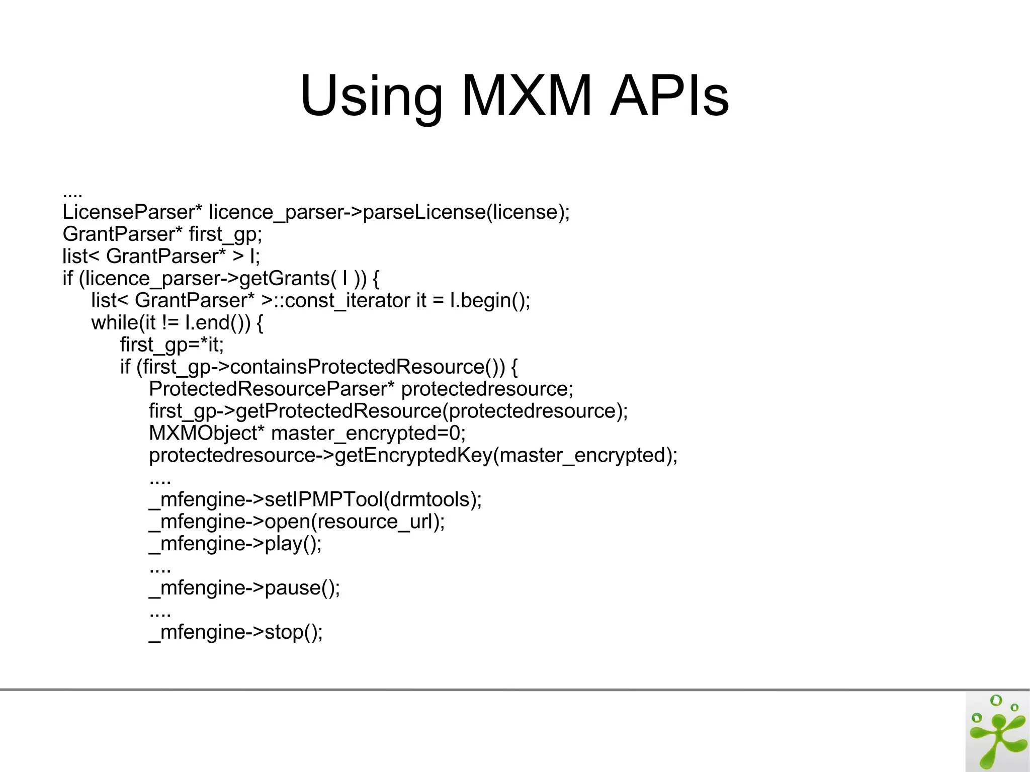 Using MXM APIs
....
LicenseParser* licence_parser->parseLicense(license);
GrantParser* first_gp;
list< GrantParser* > l;
if (licence_parser->getGrants( l )) {
     list< GrantParser* >::const_iterator it = l.begin();
     while(it != l.end()) {
         first_gp=*it;
         if (first_gp->containsProtectedResource()) {
              ProtectedResourceParser* protectedresource;
              first_gp->getProtectedResource(protectedresource);
              MXMObject* master_encrypted=0;
              protectedresource->getEncryptedKey(master_encrypted);
              ....
              _mfengine->setIPMPTool(drmtools);
              _mfengine->open(resource_url);
              _mfengine->play();
              ....
              _mfengine->pause();
              ....
              _mfengine->stop();
 