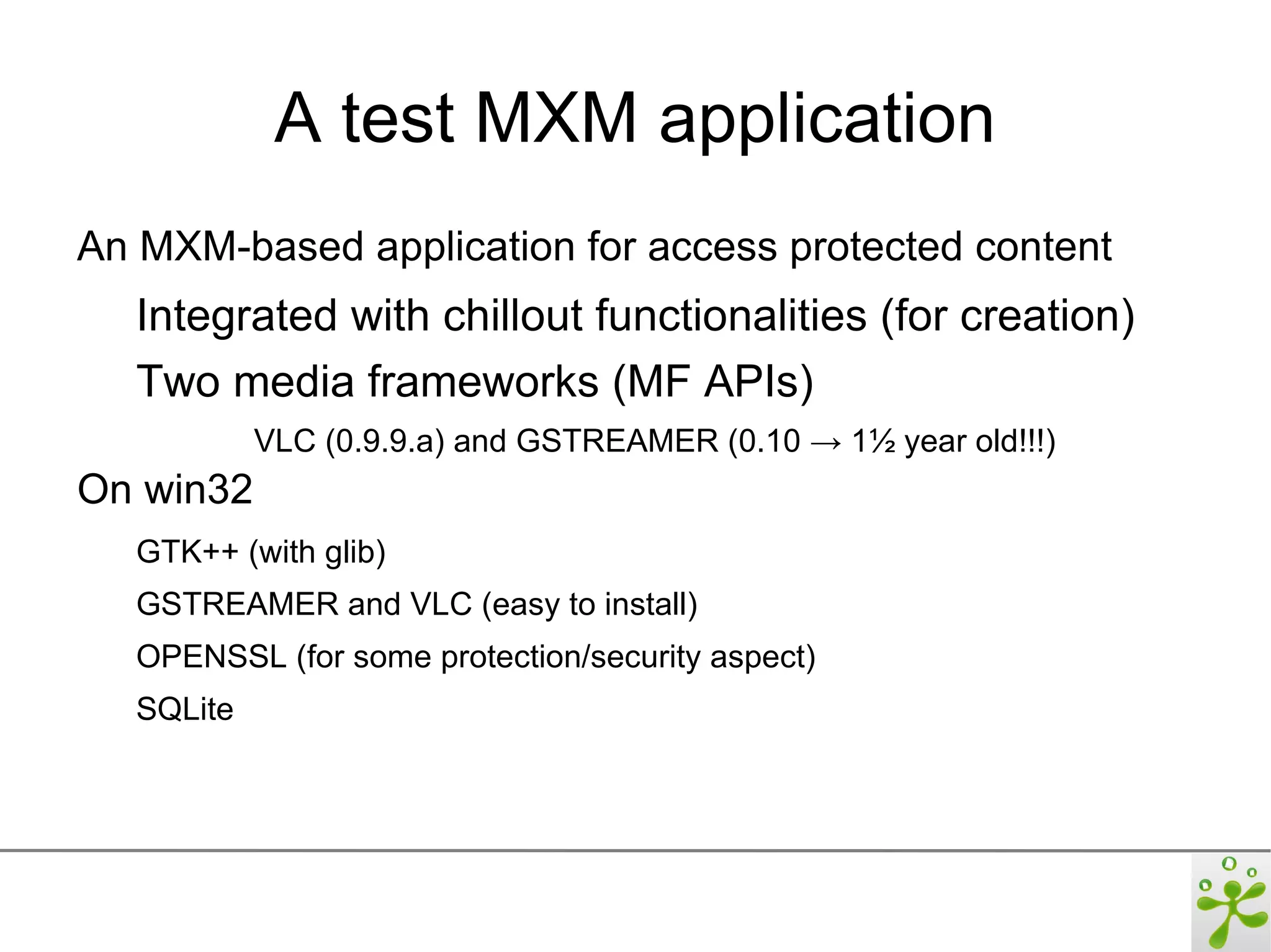 A test MXM application
An MXM-based application for access protected content
   Integrated with chillout functionalities (for creation)
   Two media frameworks (MF APIs)
            VLC (0.9.9.a) and GSTREAMER (0.10 → 1½ year old!!!)
On win32
   GTK++ (with glib)
   GSTREAMER and VLC (easy to install)
   OPENSSL (for some protection/security aspect)
   SQLite
 