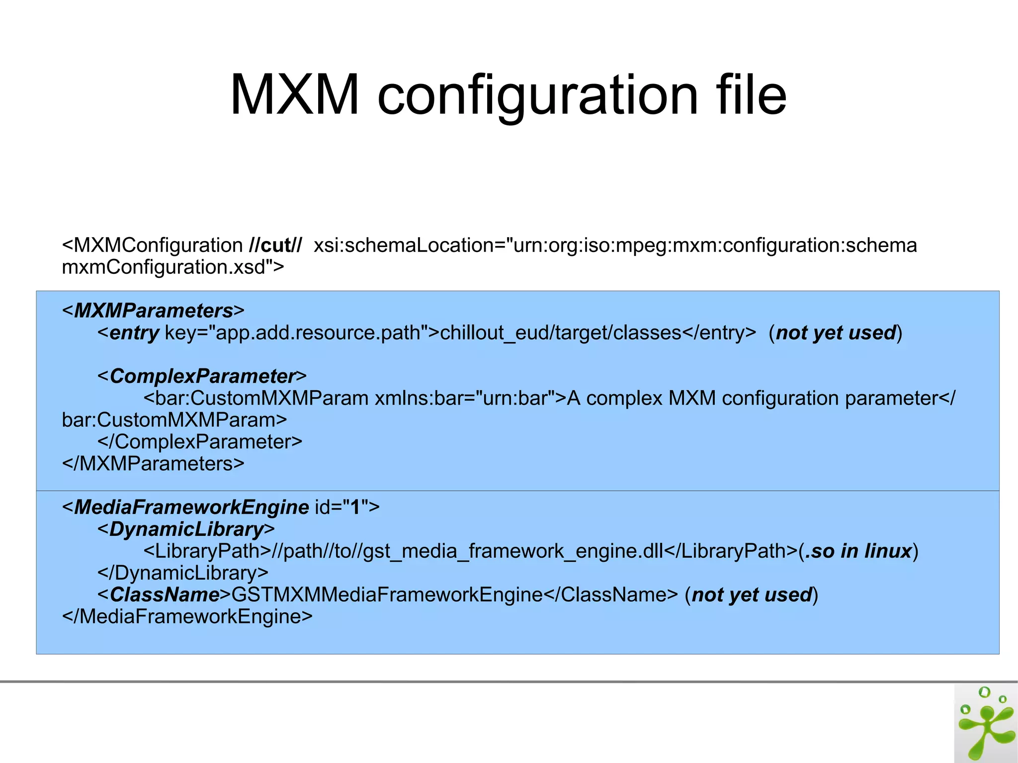 MXM configuration file

<MXMConfiguration //cut// xsi:schemaLocation="urn:org:iso:mpeg:mxm:configuration:schema
mxmConfiguration.xsd">

<MXMParameters>
  <entry key="app.add.resource.path">chillout_eud/target/classes</entry> (not yet used)

    <ComplexParameter>
        <bar:CustomMXMParam xmlns:bar="urn:bar">A complex MXM configuration parameter</
bar:CustomMXMParam>
    </ComplexParameter>
</MXMParameters>

<MediaFrameworkEngine id="1">
   <DynamicLibrary>
        <LibraryPath>//path//to//gst_media_framework_engine.dll</LibraryPath>(.so in linux)
   </DynamicLibrary>
   <ClassName>GSTMXMMediaFrameworkEngine</ClassName> (not yet used)
</MediaFrameworkEngine>
 