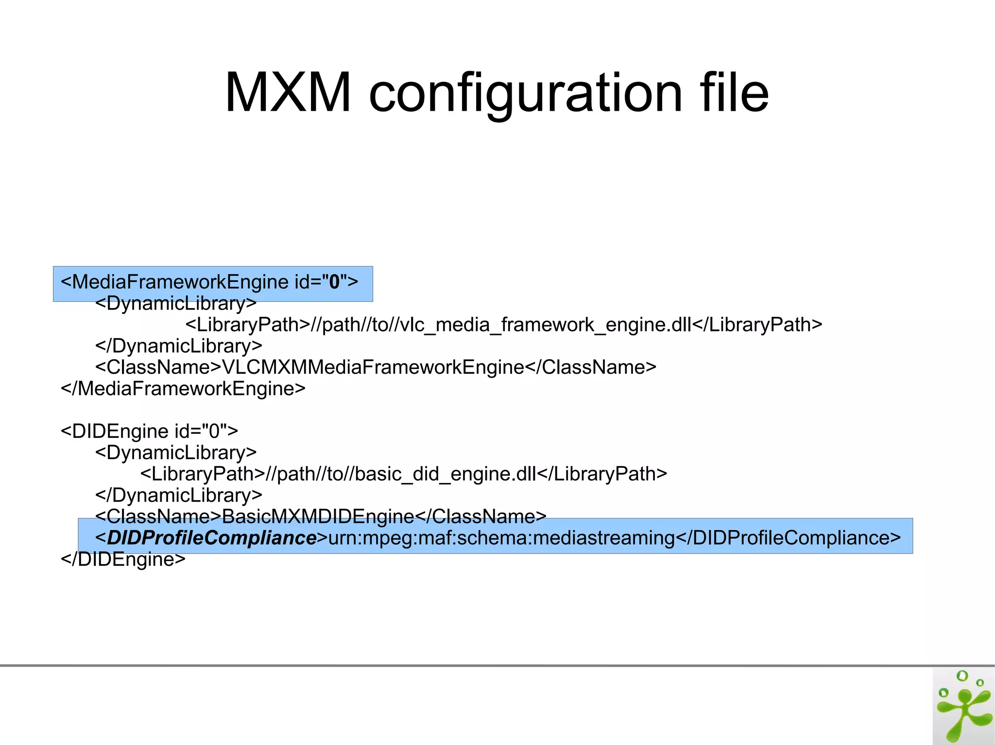 MXM configuration file


<MediaFrameworkEngine id="0">
   <DynamicLibrary>
            <LibraryPath>//path//to//vlc_media_framework_engine.dll</LibraryPath>
   </DynamicLibrary>
   <ClassName>VLCMXMMediaFrameworkEngine</ClassName>
</MediaFrameworkEngine>

<DIDEngine id="0">
    <DynamicLibrary>
        <LibraryPath>//path//to//basic_did_engine.dll</LibraryPath>
    </DynamicLibrary>
    <ClassName>BasicMXMDIDEngine</ClassName>
    <DIDProfileCompliance>urn:mpeg:maf:schema:mediastreaming</DIDProfileCompliance>
</DIDEngine>
 
