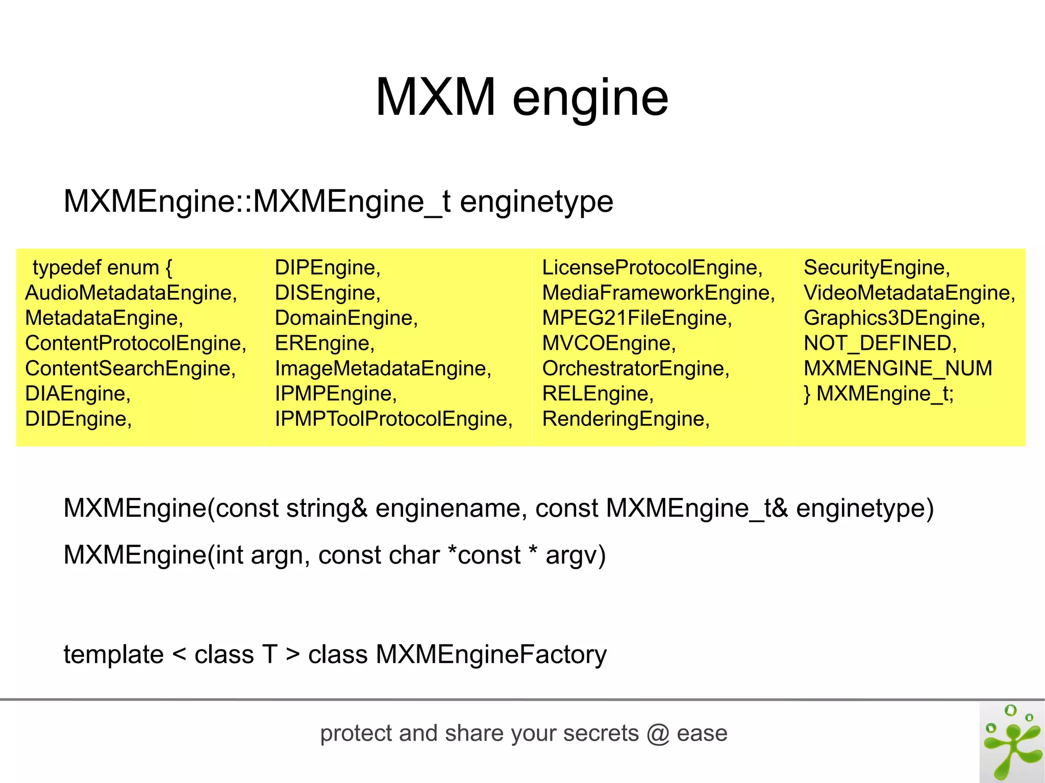 MXM engine
   MXMEngine::MXMEngine_t enginetype
 typedef enum {          DIPEngine,                LicenseProtocolEngine,   SecurityEngine,
AudioMetadataEngine,     DISEngine,                MediaFrameworkEngine,    VideoMetadataEngine,
MetadataEngine,          DomainEngine,             MPEG21FileEngine,        Graphics3DEngine,
ContentProtocolEngine,   EREngine,                 MVCOEngine,              NOT_DEFINED,
ContentSearchEngine,     ImageMetadataEngine,      OrchestratorEngine,      MXMENGINE_NUM
DIAEngine,               IPMPEngine,               RELEngine,               } MXMEngine_t;
DIDEngine,               IPMPToolProtocolEngine,   RenderingEngine,



   MXMEngine(const string& enginename, const MXMEngine_t& enginetype)
   MXMEngine(int argn, const char *const * argv)


   template < class T > class MXMEngineFactory

                             protect and share your secrets @ ease
 
