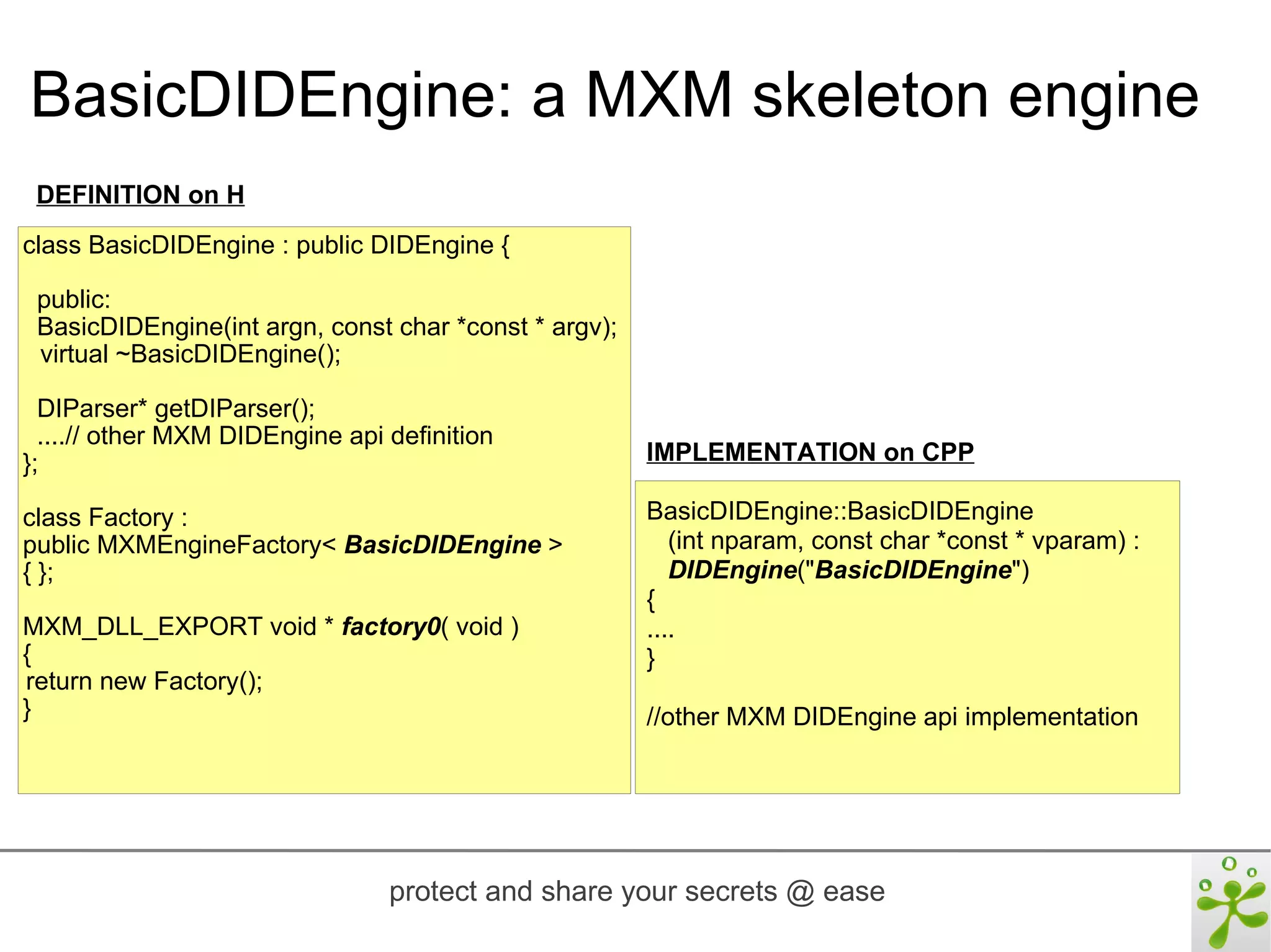 BasicDIDEngine: a MXM skeleton engine
 DEFINITION on H
class BasicDIDEngine : public DIDEngine {

 public:
 BasicDIDEngine(int argn, const char *const * argv);
 virtual ~BasicDIDEngine();

  DIParser* getDIParser();
  ....// other MXM DIDEngine api definition
};                                                     IMPLEMENTATION on CPP

class Factory :                                        BasicDIDEngine::BasicDIDEngine
public MXMEngineFactory< BasicDIDEngine >                 (int nparam, const char *const * vparam) :
{ };                                                      DIDEngine("BasicDIDEngine")
                                                       {
MXM_DLL_EXPORT void * factory0( void )                 ....
{                                                      }
return new Factory();
}                                                      //other MXM DIDEngine api implementation




                                 protect and share your secrets @ ease
 