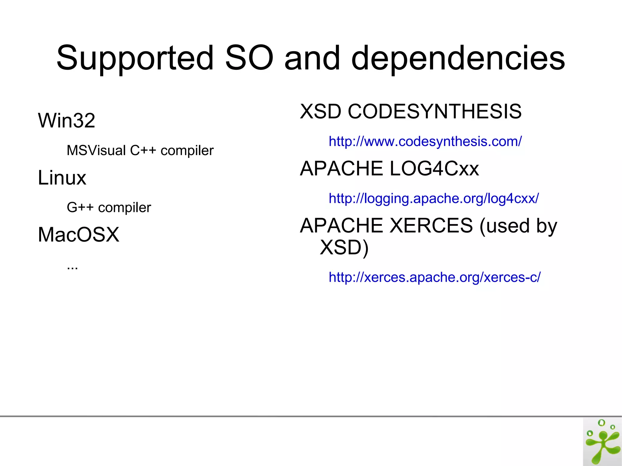 Supported SO and dependencies
Win32                     XSD CODESYNTHESIS
                            http://www.codesynthesis.com/
  MSVisual C++ compiler

Linux                     APACHE LOG4Cxx
                            http://logging.apache.org/log4cxx/
  G++ compiler

MacOSX                    APACHE XERCES (used by
                           XSD)
  ...
                            http://xerces.apache.org/xerces-c/
 