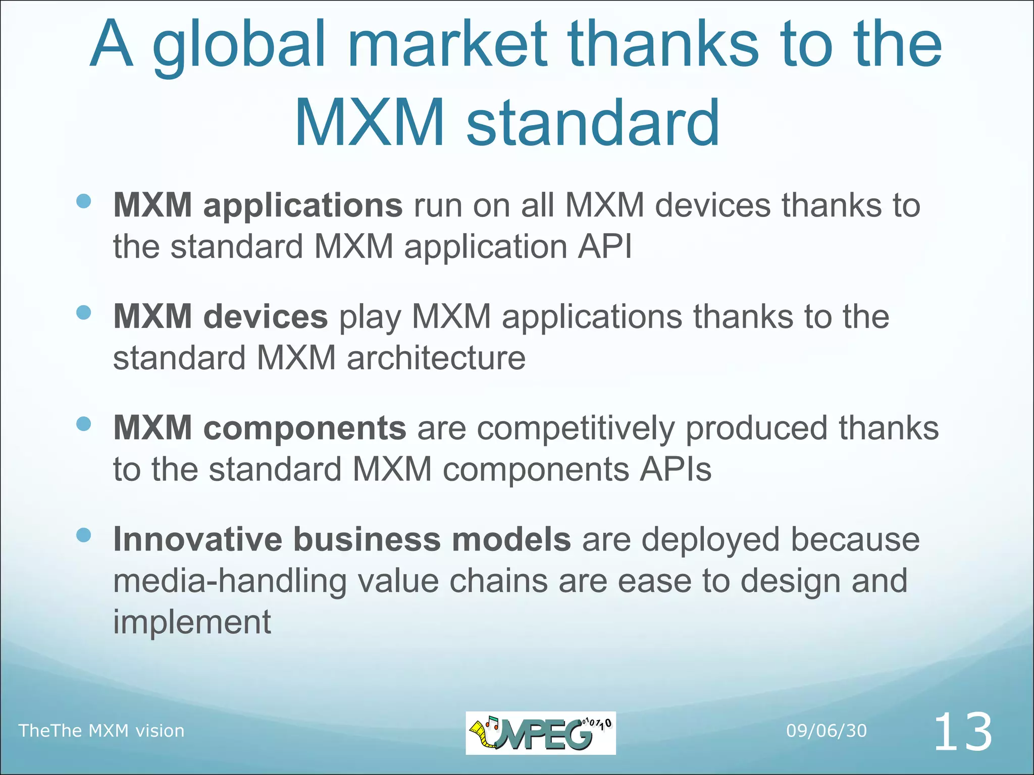 A global market thanks to the
             MXM standard
      MXM applications run on all MXM devices thanks to
         the standard MXM application API
      MXM devices play MXM applications thanks to the
         standard MXM architecture
      MXM components are competitively produced thanks
         to the standard MXM components APIs
      Innovative business models are deployed because
         media-handling value chains are ease to design and
         implement

TheThe MXM vision                                  09/06/30
                                                              13
 