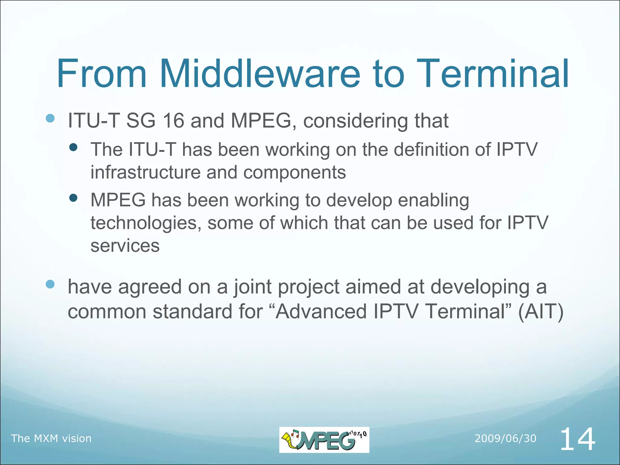 From Middleware to Terminal
      ITU-T SG 16 and MPEG, considering that
          The ITU-T has been working on the definition of IPTV
           infrastructure and components
          MPEG has been working to develop enabling
           technologies, some of which that can be used for IPTV
           services

      have agreed on a joint project aimed at developing a
         common standard for “Advanced IPTV Terminal” (AIT)




The MXM vision                                         2009/06/30
                                                                    14
 