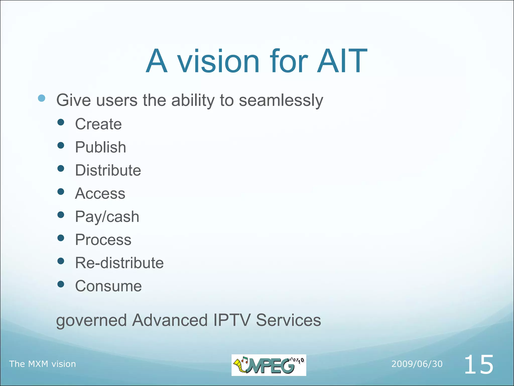 A vision for AIT
      Give users the ability to seamlessly
            Create
            Publish
            Distribute
            Access
            Pay/cash
            Process
            Re-distribute
            Consume

         governed Advanced IPTV Services

The MXM vision                                2009/06/30
                                                           15
 