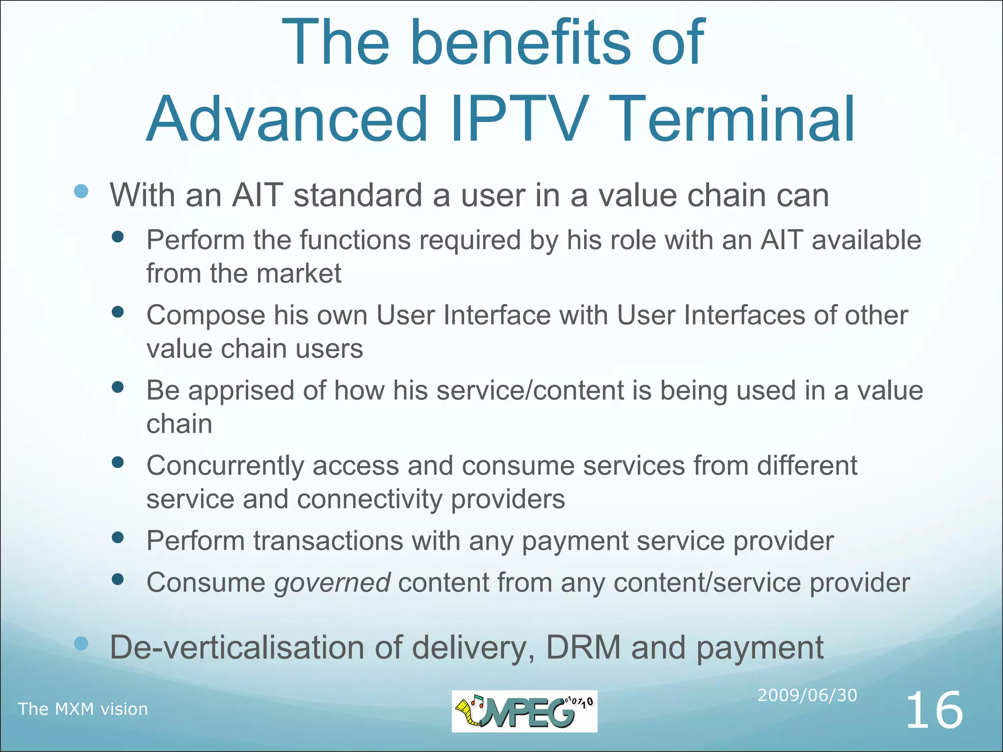 The benefits of
             Advanced IPTV Terminal
      With an AIT standard a user in a value chain can
          Perform the functions required by his role with an AIT available
             from the market
            Compose his own User Interface with User Interfaces of other
             value chain users
            Be apprised of how his service/content is being used in a value
             chain
            Concurrently access and consume services from different
             service and connectivity providers
            Perform transactions with any payment service provider
            Consume governed content from any content/service provider

      De-verticalisation of delivery, DRM and payment
                                                                           16
                                                              2009/06/30
The MXM vision
 