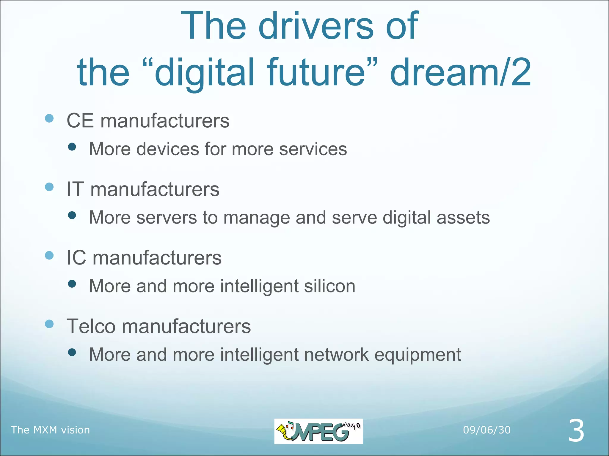 The drivers of
           the “digital future” dream/2
      CE manufacturers
          More devices for more services

      IT manufacturers
          More servers to manage and serve digital assets
      IC manufacturers
          More and more intelligent silicon

      Telco manufacturers
          More and more intelligent network equipment


The MXM vision                                           09/06/30
                                                                    3
 