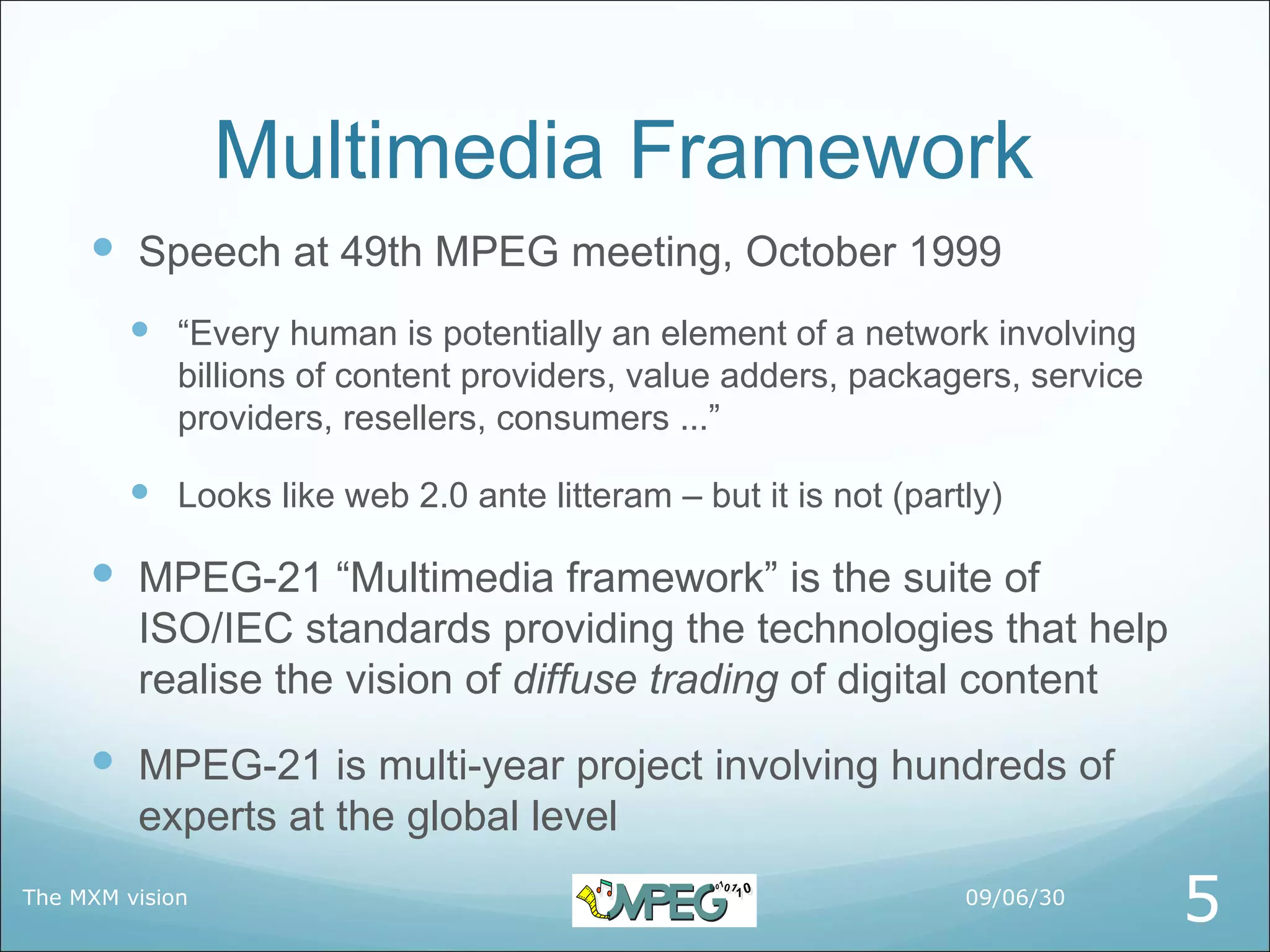 Multimedia Framework
      Speech at 49th MPEG meeting, October 1999
         “Every human is potentially an element of a network involving
             billions of content providers, value adders, packagers, service
             providers, resellers, consumers ...”

         Looks like web 2.0 ante litteram – but it is not (partly)

      MPEG-21 “Multimedia framework” is the suite of
         ISO/IEC standards providing the technologies that help
         realise the vision of diffuse trading of digital content
      MPEG-21 is multi-year project involving hundreds of
         experts at the global level
The MXM vision                                                  09/06/30
                                                                               5
 