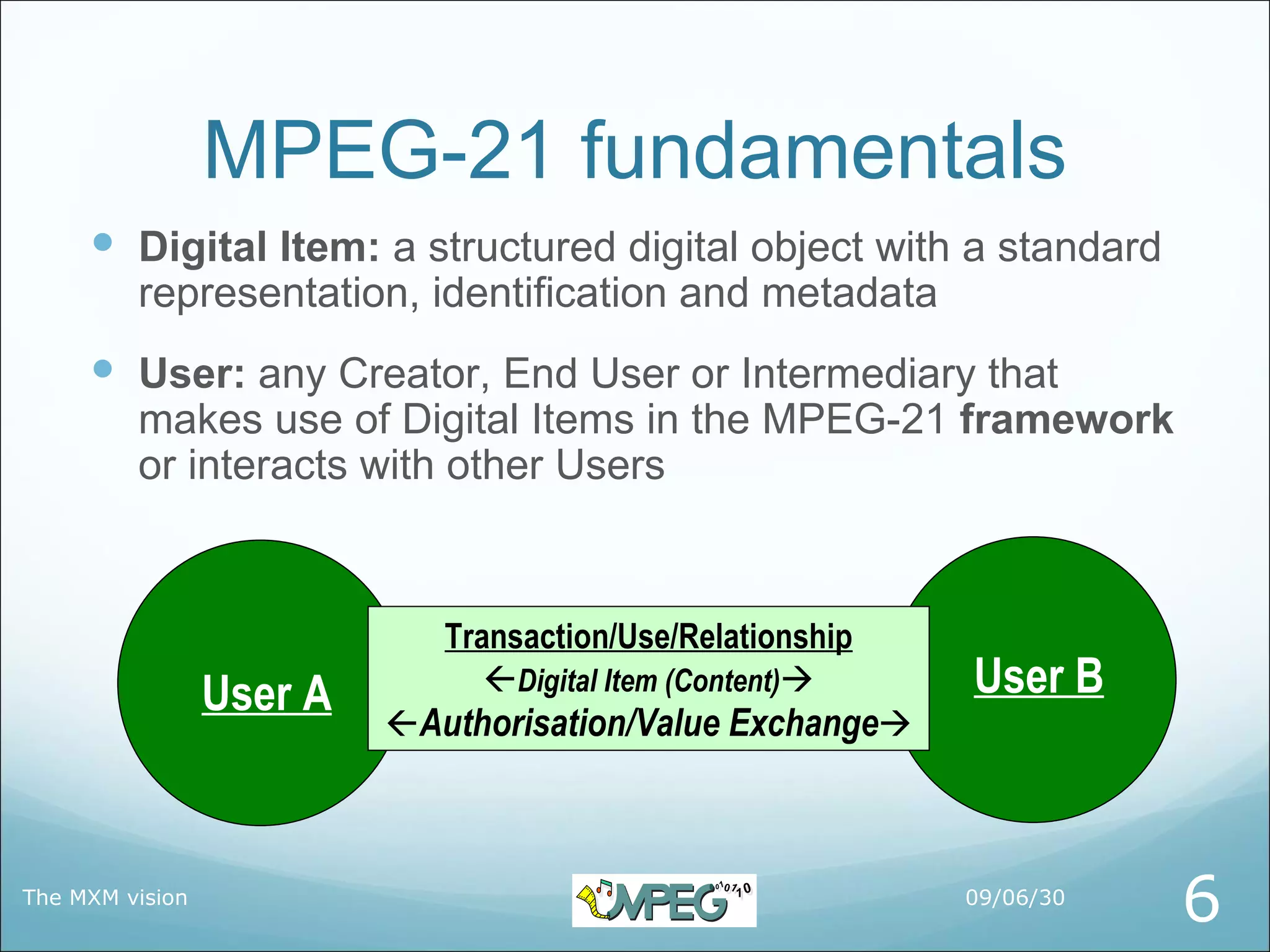 MPEG-21 fundamentals
      Digital Item: a structured digital object with a standard
         representation, identification and metadata
      User: any Creator, End User or Intermediary that
         makes use of Digital Items in the MPEG-21 framework
         or interacts with other Users



                             Transaction/Use/Relationship
                 User A         Digital Item (Content)    User B
                          Authorisation/Value Exchange



The MXM vision                                              09/06/30
                                                                       6
 