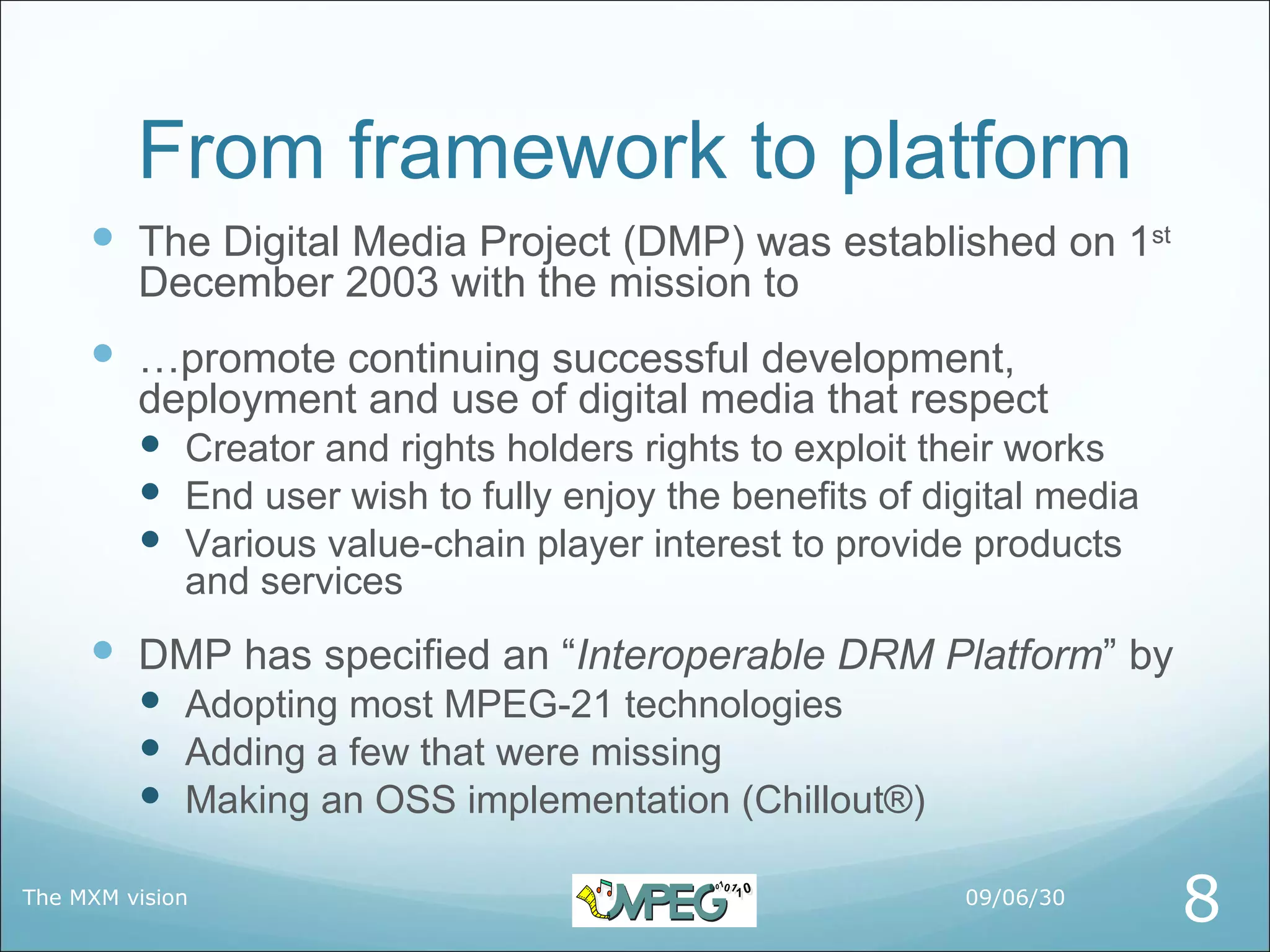 From framework to platform
      The Digital Media Project (DMP) was established on 1st
         December 2003 with the mission to
      …promote continuing successful development,
         deployment and use of digital media that respect
          Creator and rights holders rights to exploit their works
          End user wish to fully enjoy the benefits of digital media
          Various value-chain player interest to provide products
             and services
      DMP has specified an “Interoperable DRM Platform” by
          Adopting most MPEG-21 technologies
          Adding a few that were missing
          Making an OSS implementation (Chillout®)

The MXM vision                                            09/06/30
                                                                        8
 