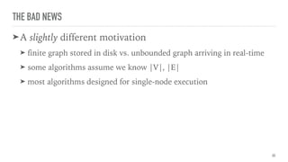 THE BAD NEWS
➤A slightly different motivation
➤ finite graph stored in disk vs. unbounded graph arriving in real-time
➤ some algorithms assume we know |V|, |E|
➤ most algorithms designed for single-node execution
30
 