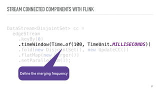 STREAM CONNECTED COMPONENTS WITH FLINK
DataStream<DisjointSet> cc =
edgeStream 
.keyBy(0) 
.timeWindow(Time.of(100, TimeUnit.MILLISECONDS)) 
.fold(new DisjointSet(), new UpdateCC()) 
.flatMap(new Merger()) 
.setParallelism(1);
37
Define the merging frequency
 
