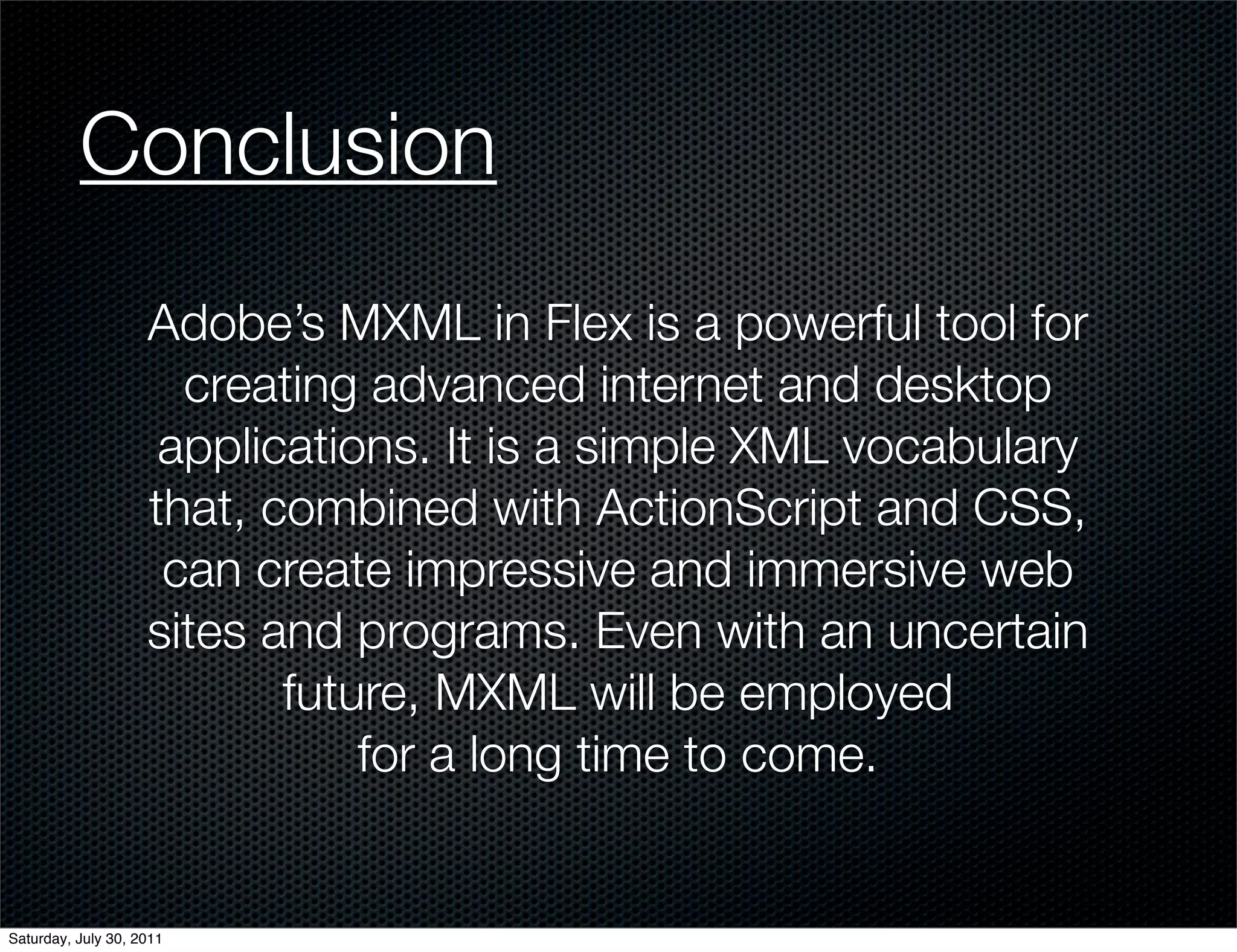 Conclusion
                    Adobe’s MXML in Flex is a powerful tool for
                      creating advanced internet and desktop
                     applications. It is a simple XML vocabulary
                    that, combined with ActionScript and CSS,
                     can create impressive and immersive web
                    sites and programs. Even with an uncertain
                           future, MXML will be employed
                               for a long time to come.


Saturday, July 30, 2011
 