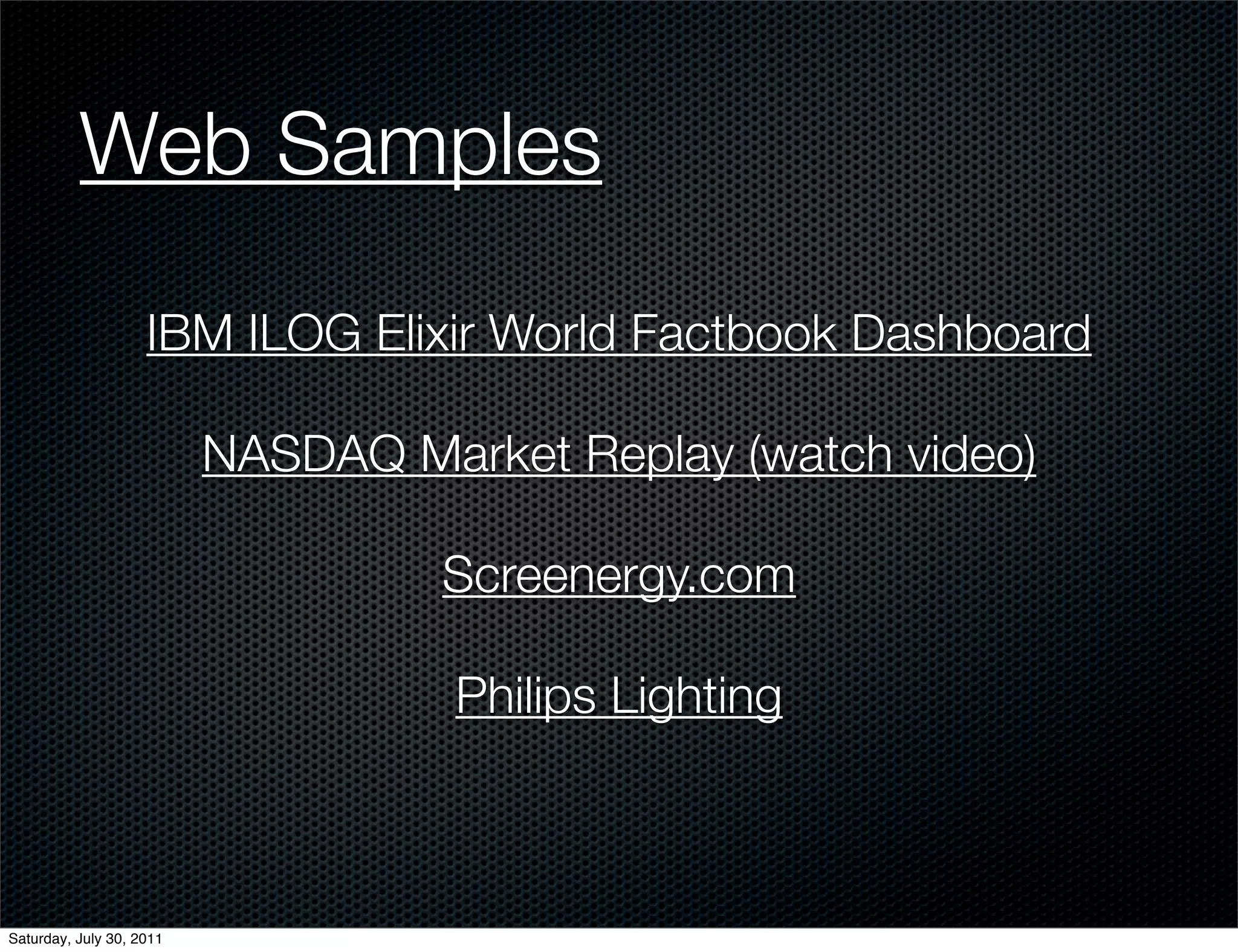 Web Samples

                    IBM ILOG Elixir World Factbook Dashboard

                          NASDAQ Market Replay (watch video)

                                   Screenergy.com

                                    Philips Lighting



Saturday, July 30, 2011
 