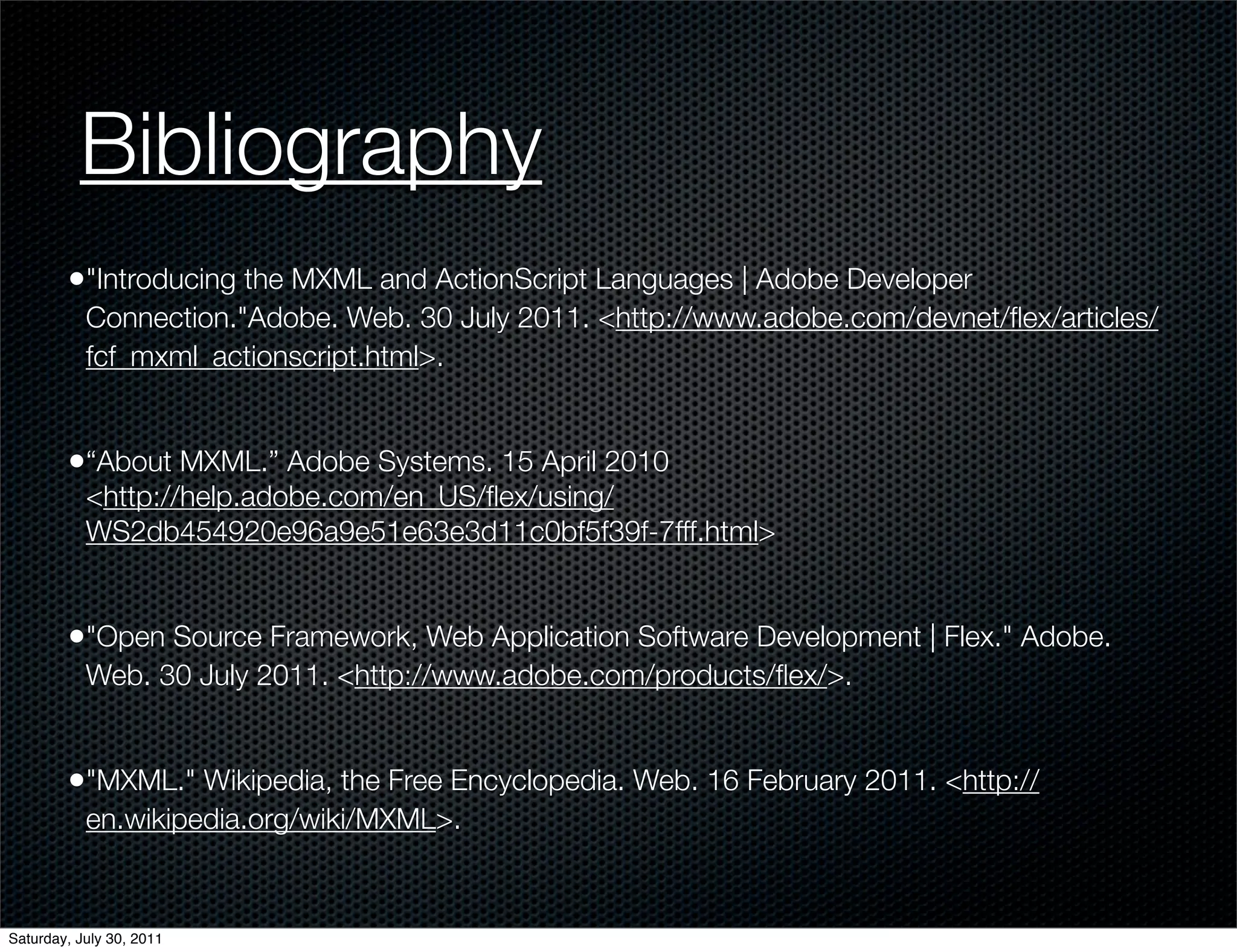 Bibliography
        •"Introducing the MXML and ActionScript Languages | Adobe Developer
           Connection."Adobe. Web. 30 July 2011. <http://www.adobe.com/devnet/ﬂex/articles/
           fcf_mxml_actionscript.html>.


        •“About MXML.” Adobe Systems. 15 April 2010
           <http://help.adobe.com/en_US/ﬂex/using/
           WS2db454920e96a9e51e63e3d11c0bf5f39f-7fff.html>


        •"Open Source Framework, Web Application Software Development | Flex." Adobe.
           Web. 30 July 2011. <http://www.adobe.com/products/ﬂex/>.


        •"MXML." Wikipedia, the Free Encyclopedia. Web. 16 February 2011. <http://
           en.wikipedia.org/wiki/MXML>.


Saturday, July 30, 2011
 