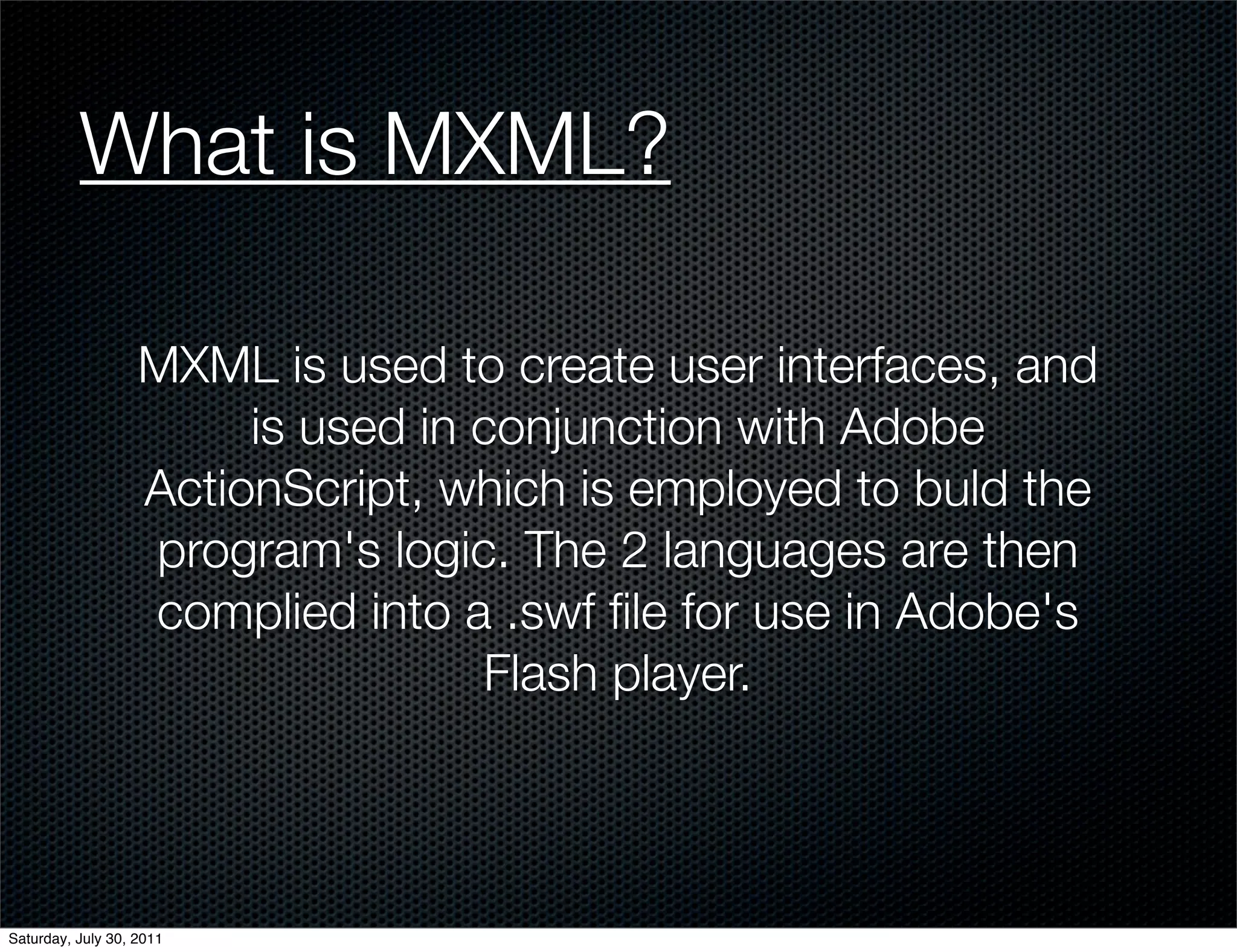 What is MXML?

                   MXML is used to create user interfaces, and
                        is used in conjunction with Adobe
                   ActionScript, which is employed to buld the
                   program's logic. The 2 languages are then
                   complied into a .swf ﬁle for use in Adobe's
                                   Flash player.



Saturday, July 30, 2011
 