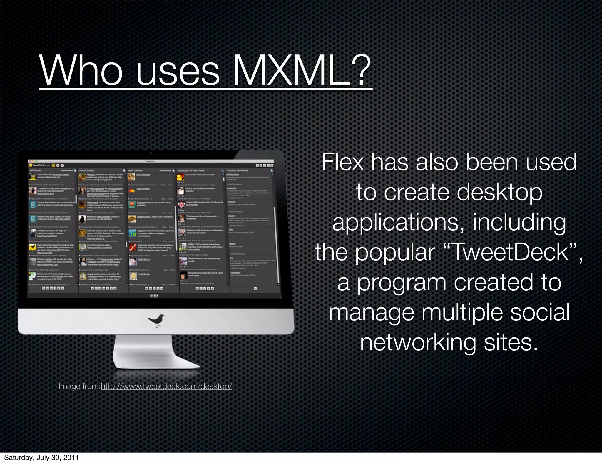 Who uses MXML?

                                                                Flex has also been used
                                                                    to create desktop
                                                                 applications, including
                                                               the popular “TweetDeck”,
                                                                  a program created to
                                                                 manage multiple social
                                                                     networking sites.
                Image from:http://www.tweetdeck.com/desktop/




Saturday, July 30, 2011
 
