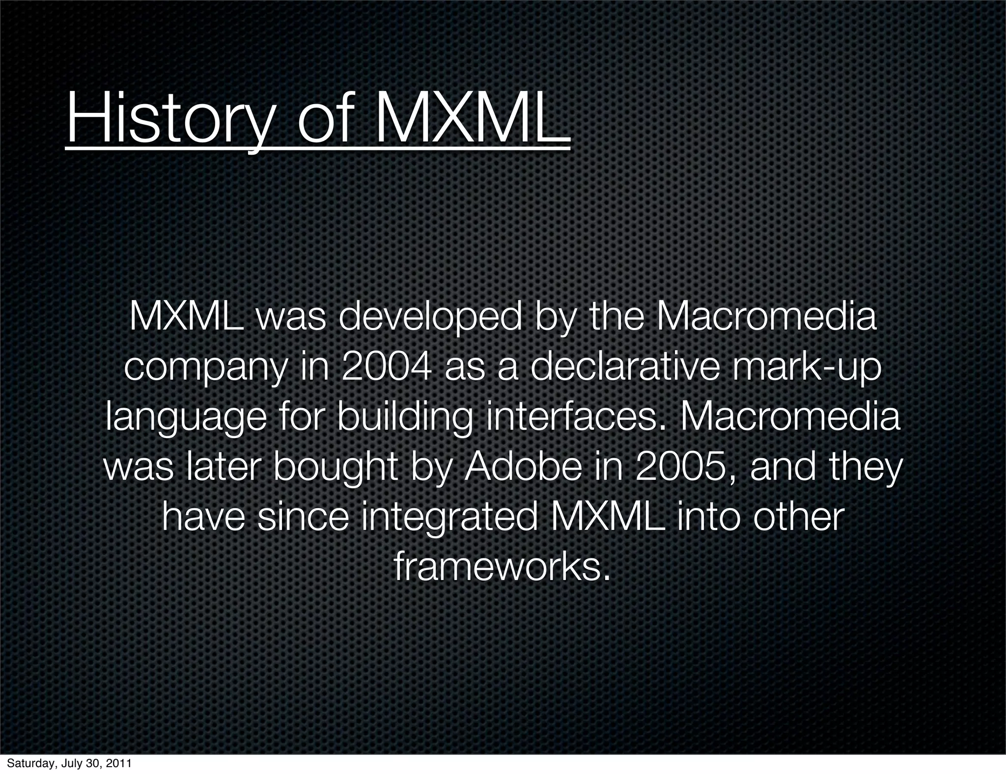 History of MXML

                   MXML was developed by the Macromedia
                   company in 2004 as a declarative mark-up
                 language for building interfaces. Macromedia
                 was later bought by Adobe in 2005, and they
                     have since integrated MXML into other
                                  frameworks.



Saturday, July 30, 2011
 
