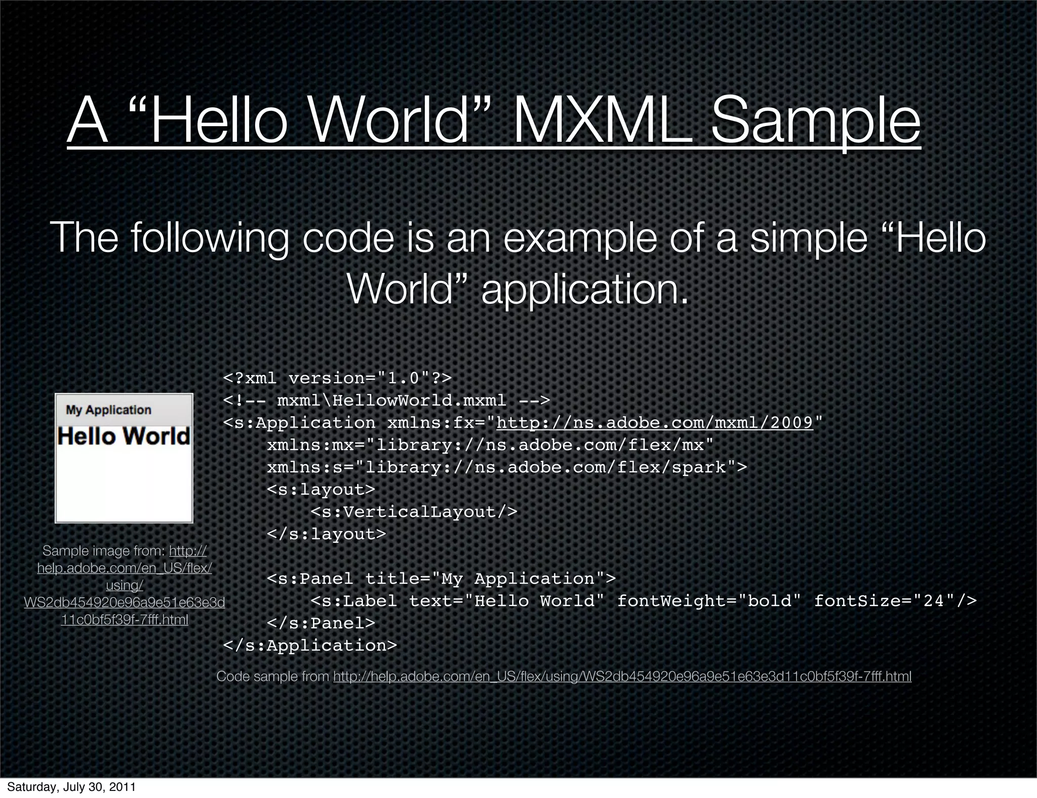 A “Hello World” MXML Sample
       The following code is an example of a simple “Hello
                       World” application.
                              <?xml version="1.0"?>
                              <!-- mxmlHellowWorld.mxml -->
                              <s:Application xmlns:fx="http://ns.adobe.com/mxml/2009"
                                  xmlns:mx="library://ns.adobe.com/flex/mx"
                                  xmlns:s="library://ns.adobe.com/flex/spark">
                                  <s:layout>
                                      <s:VerticalLayout/>
                                  </s:layout>
     Sample image from: http://
    help.adobe.com/en_US/ﬂex/
              using/              <s:Panel title="My Application">
   WS2db454920e96a9e51e63e3d          <s:Label text="Hello World" fontWeight="bold" fontSize="24"/>
        11c0bf5f39f-7fff.html     </s:Panel>
                              </s:Application>
                             Code sample from http://help.adobe.com/en_US/ﬂex/using/WS2db454920e96a9e51e63e3d11c0bf5f39f-7fff.html




Saturday, July 30, 2011
 