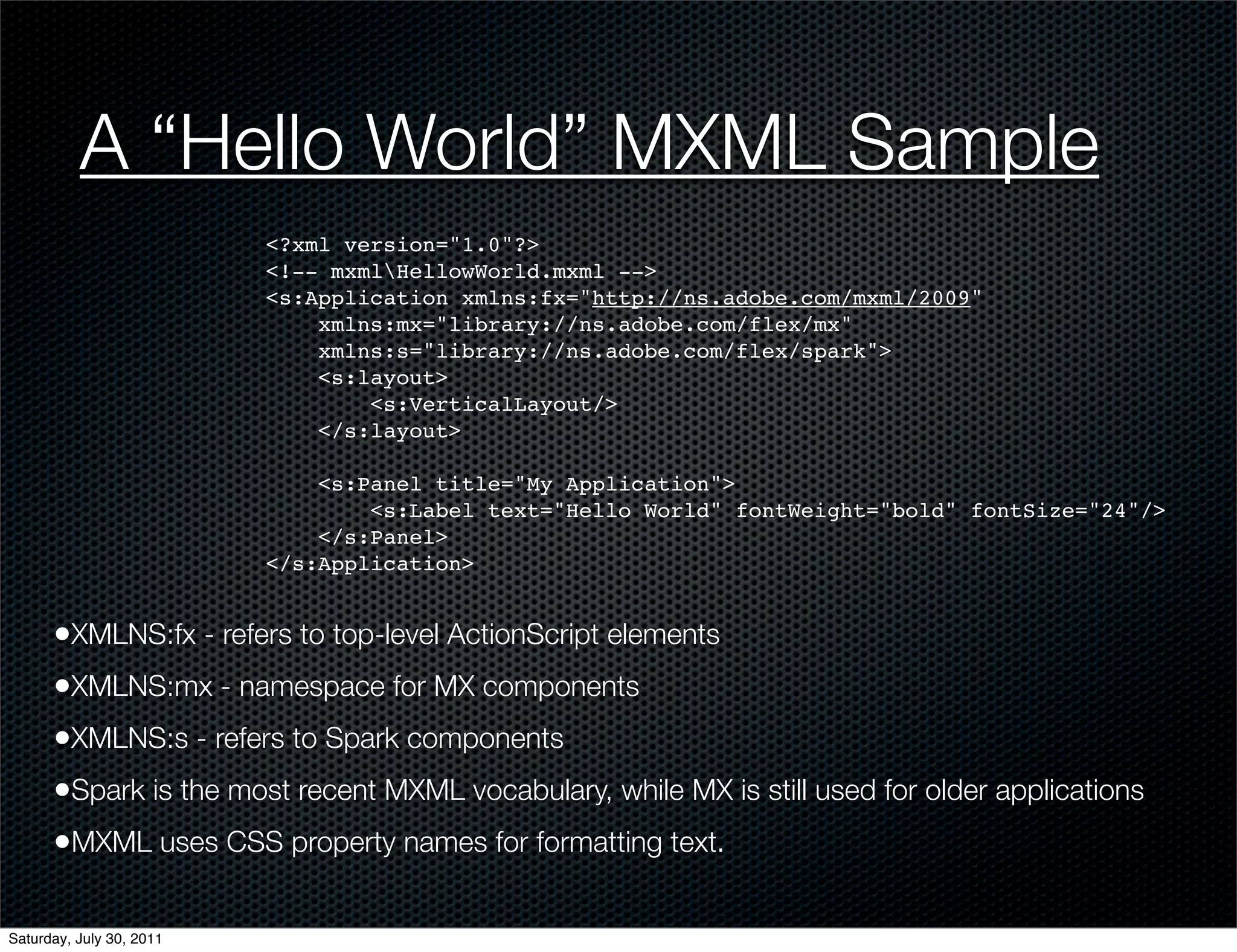A “Hello World” MXML Sample
                          <?xml version="1.0"?>
                          <!-- mxmlHellowWorld.mxml -->
                          <s:Application xmlns:fx="http://ns.adobe.com/mxml/2009"
                              xmlns:mx="library://ns.adobe.com/flex/mx"
                              xmlns:s="library://ns.adobe.com/flex/spark">
                              <s:layout>
                                  <s:VerticalLayout/>
                              </s:layout>

                              <s:Panel title="My Application">
                                  <s:Label text="Hello World" fontWeight="bold" fontSize="24"/>
                              </s:Panel>
                          </s:Application>


      •XMLNS:fx - refers to top-level ActionScript elements
      •XMLNS:mx - namespace for MX components
      •XMLNS:s - refers to Spark components
      •Spark is the most recent MXML vocabulary, while MX is still used for older applications
      •MXML uses CSS property names for formatting text.

Saturday, July 30, 2011
 