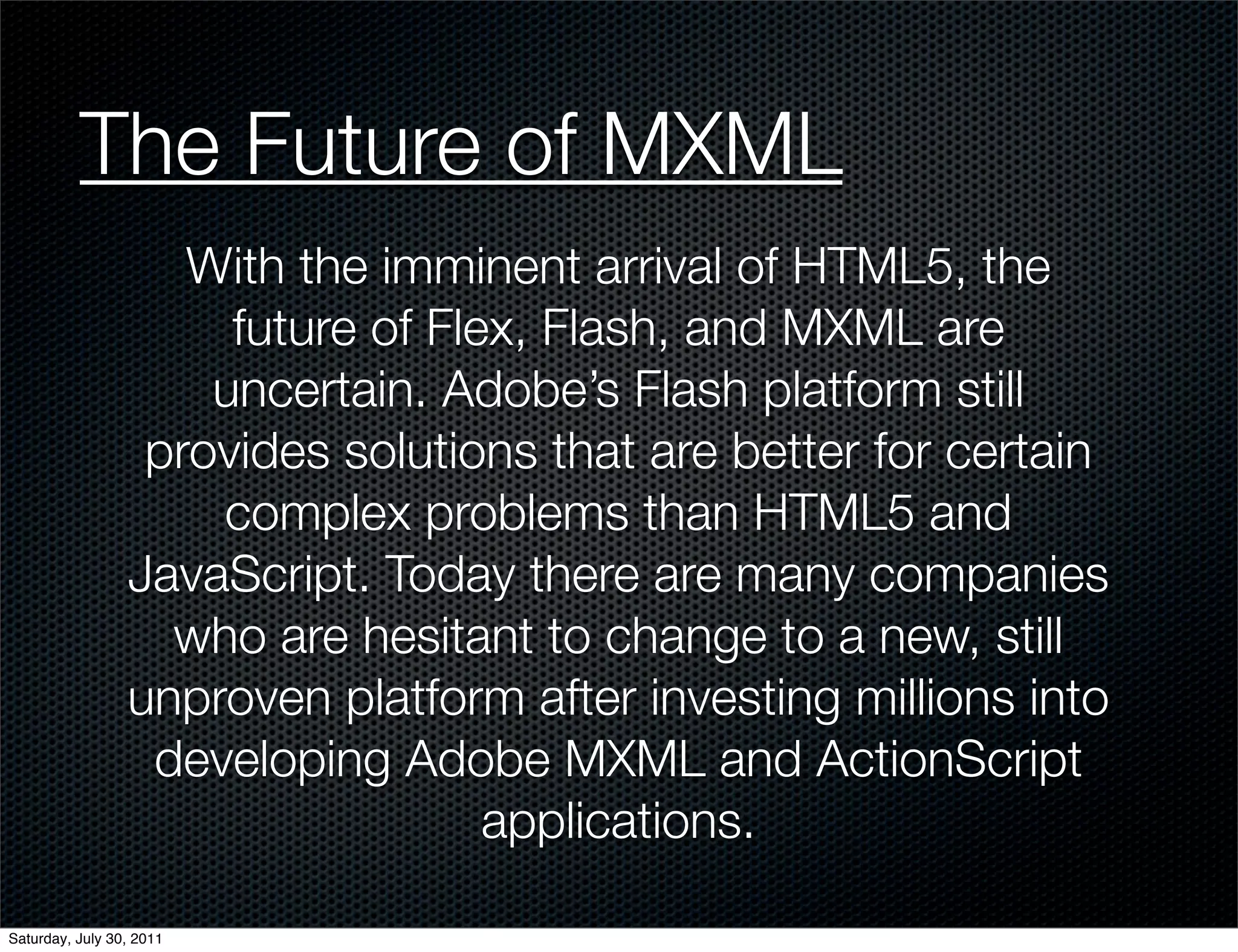 The Future of MXML
                    With the imminent arrival of HTML5, the
                      future of Flex, Flash, and MXML are
                     uncertain. Adobe’s Flash platform still
                  provides solutions that are better for certain
                     complex problems than HTML5 and
                 JavaScript. Today there are many companies
                   who are hesitant to change to a new, still
                 unproven platform after investing millions into
                  developing Adobe MXML and ActionScript
                                   applications.

Saturday, July 30, 2011
 