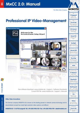 MxCC 2.0: Manual
EN


                                                                                                  The HiRes Video Company

                                                                                                                                      HiRes

                                                                                                                              3 Megapixel
                                                                                                                                2048 x 1536




                                                                                             EN
                                                                                                                               Software zoom


                   Professional IP Video-Management
                    Professionelles IP Video-Management                                                                              Skyline

                                                                                                                               Format free
                                                                                                                             Each image format
                                                                                                                               freely definable



                                                                                                                              30 Frames/s
                                                                                                                               VGA (640 x 480)
                                                                                                                                30 F/s Mega



                                                                                                                                Virtual PTZ
                                                                                                                               Digital pan, tilt,
                                                                                                                                    zoom



                                                                                                                                 Backlight
                                                                                                                              Safe using CMOS
                                                                                                                            without mechanical iris



                                                                                                                              Internal DVR
                                                                                                                            Internal via SD card,
                                                                                                                            external via Network


                                                                                                                                  Win/Lin/Mac

                                                                                                                                Recording
                                                                                                                              via Network on PC
                                                                                                                                up to 1 Terabyte

                                                                                                                              Microphone & speaker

                                                                                                                                    Audio
                                                                                                                             bi-directional via IP,
                                                                                                                             variable framerates

                                                                                                                               SIP-Client with video

                                                                                                                              IP Telephony
                                                                                                                                Alarm notify,
                                                                                                                             cam remote control



                                                                                                                              VideoMotion

                                        MOBOTIX: Control Center.                                                              Multiple windows
                                                                                                                            precision pixel-based
  V 2.0- 09/2009




                                                                                                                                 -22°F ... +140°F

                                                                                                                              Weatherproof
                                                                                                                            - 30° ... +60°C, IP65,
                                         Free software download: www.mobotix.de > Support > Software-Downloads              no heating necessary
                                                             Current PDF File: www.mobotix.de > Support > Manuals
                                                                     Version: 2.0, Last updated: June 15, 2009                     IEEE 802.3af

                                                                                                                                      PoE
                                                                                                                               Network power
                                                                                                                               even in winter
www.mobotix.com
www.mobotix.com




                   HiRes Video Innovations
                                                                                                                                   Robust
                   The German company MOBOTIX AG is known as the leading pioneer in network camera technology and its          No moving parts
                                                                                                                             fiber glass housing
                   decentralized concept has made high-resolution video systems cost efficient.
                                                                                                                                 MxCC/MxEasy

                   MOBOTIX AG • D-67722 Langmeil • Tel: +49-6302-9816-103 • Fax: +49-6302-9816-190 • sales@mobotix.com         Licence free
                                                                                                                            Video-Management-
                                                                                                                                  Software
 