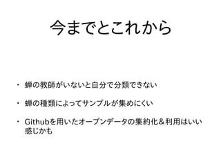 今までとこれから
• 蝉の教師がいないと自分で分類できない
• 蝉の種類によってサンプルが集めにくい
• Githubを用いたオープンデータの集約化＆利用はいい
感じかも
 