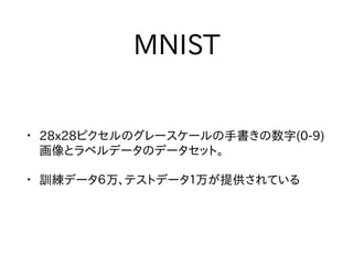 MNIST
• 28x28ピクセルのグレースケールの手書きの数字(0-9)
画像とラベルデータのデータセット。
• 訓練データ６万、テストデータ１万が提供されている
 