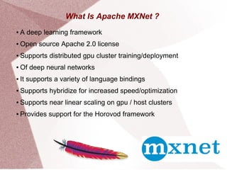 What Is Apache MXNet ?
● A deep learning framework
● Open source Apache 2.0 license
● Supports distributed gpu cluster training/deployment
● Of deep neural networks
● It supports a variety of language bindings
● Supports hybridize for increased speed/optimization
● Supports near linear scaling on gpu / host clusters
● Provides support for the Horovod framework
 