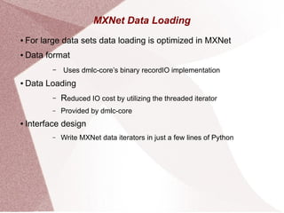 MXNet Data Loading
● For large data sets data loading is optimized in MXNet
● Data format
– Uses dmlc-core’s binary recordIO implementation
● Data Loading
– Reduced IO cost by utilizing the threaded iterator
– Provided by dmlc-core
● Interface design
– Write MXNet data iterators in just a few lines of Python
 