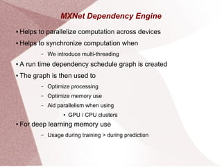 MXNet Dependency Engine
● Helps to parallelize computation across devices
● Helps to synchronize computation when
– We introduce multi-threading
● A run time dependency schedule graph is created
● The graph is then used to
– Optimize processing
– Optimize memory use
– Aid parallelism when using
● GPU / CPU clusters
● For deep learning memory use
– Usage during training > during prediction
 