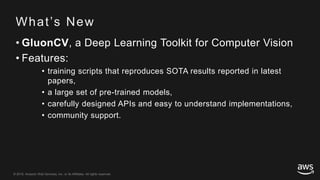 © 2018, Amazon Web Services, Inc. or its Affiliates. All rights reserved.© 2018, Amazon Web Services, Inc. or its Affiliates. All rights reserved.
What’s New
• GluonCV, a Deep Learning Toolkit for Computer Vision
• Features:
• training scripts that reproduces SOTA results reported in latest
papers,
• a large set of pre-trained models,
• carefully designed APIs and easy to understand implementations,
• community support.
 