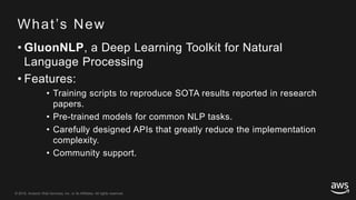 © 2018, Amazon Web Services, Inc. or its Affiliates. All rights reserved.© 2018, Amazon Web Services, Inc. or its Affiliates. All rights reserved.
What’s New
• GluonNLP, a Deep Learning Toolkit for Natural
Language Processing
• Features:
• Training scripts to reproduce SOTA results reported in research
papers.
• Pre-trained models for common NLP tasks.
• Carefully designed APIs that greatly reduce the implementation
complexity.
• Community support.
 