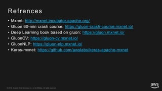 © 2018, Amazon Web Services, Inc. or its Affiliates. All rights reserved.© 2018, Amazon Web Services, Inc. or its Affiliates. All rights reserved.
Refrences
• Mxnet: http://mxnet.incubator.apache.org/
• Gluon 60-min crash course: https://gluon-crash-course.mxnet.io/
• Deep Learning book based on gluon: https://gluon.mxnet.io/
• GluonCV: https://gluon-cv.mxnet.io/
• GluonNLP: https://gluon-nlp.mxnet.io/
• Keras-mxnet: https://github.com/awslabs/keras-apache-mxnet
 