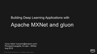 © 2018, Amazon Web Services, Inc. or its Affiliates. All rights reserved.© 2018, Amazon Web Services, Inc. or its Affiliates. All rights reserved.
Cyrus Vahid <cyrusmv@amazon.com>
Principal Evangelist, AI Labs – MXNet
Aug 2018
Apache MXNet and gluon
Building Deep Learning Applications with
 