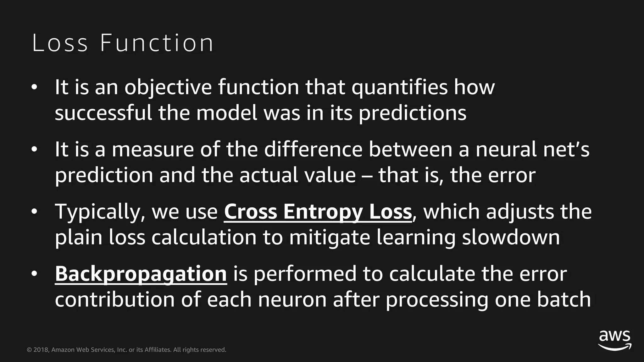 © 2018, Amazon Web Services, Inc. or its Affiliates. All rights reserved.© 2018, Amazon Web Services, Inc. or its Affiliates. All rights reserved. Loss Function • It is an objective function that quantifies how successful the model was in its predictions • It is a measure of the difference between a neural net’s prediction and the actual value – that is, the error • Typically, we use Cross Entropy Loss, which adjusts the plain loss calculation to mitigate learning slowdown • Backpropagation is performed to calculate the error contribution of each neuron after processing one batch 