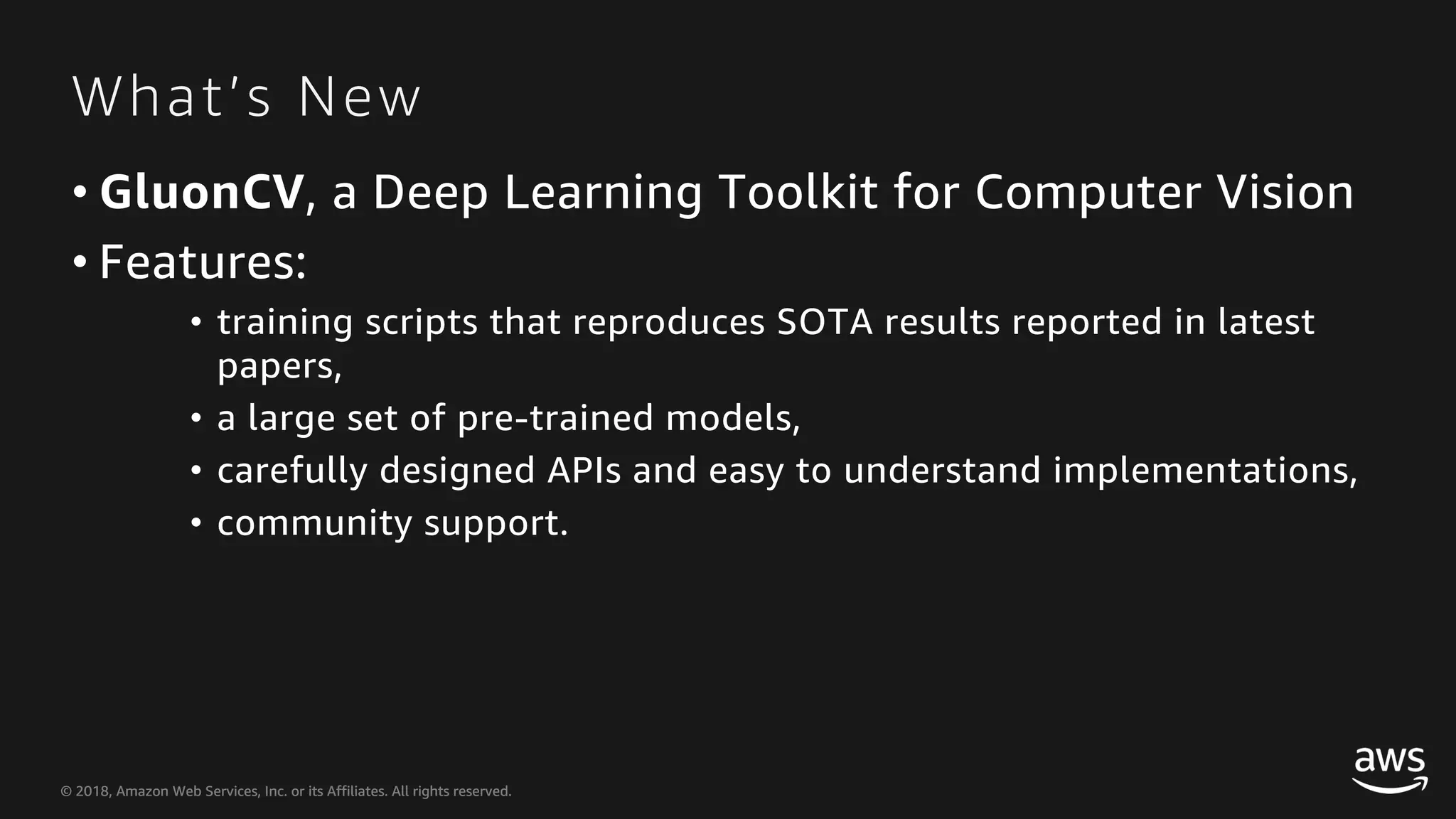 © 2018, Amazon Web Services, Inc. or its Affiliates. All rights reserved.© 2018, Amazon Web Services, Inc. or its Affiliates. All rights reserved. What’s New • GluonCV, a Deep Learning Toolkit for Computer Vision • Features: • training scripts that reproduces SOTA results reported in latest papers, • a large set of pre-trained models, • carefully designed APIs and easy to understand implementations, • community support. 