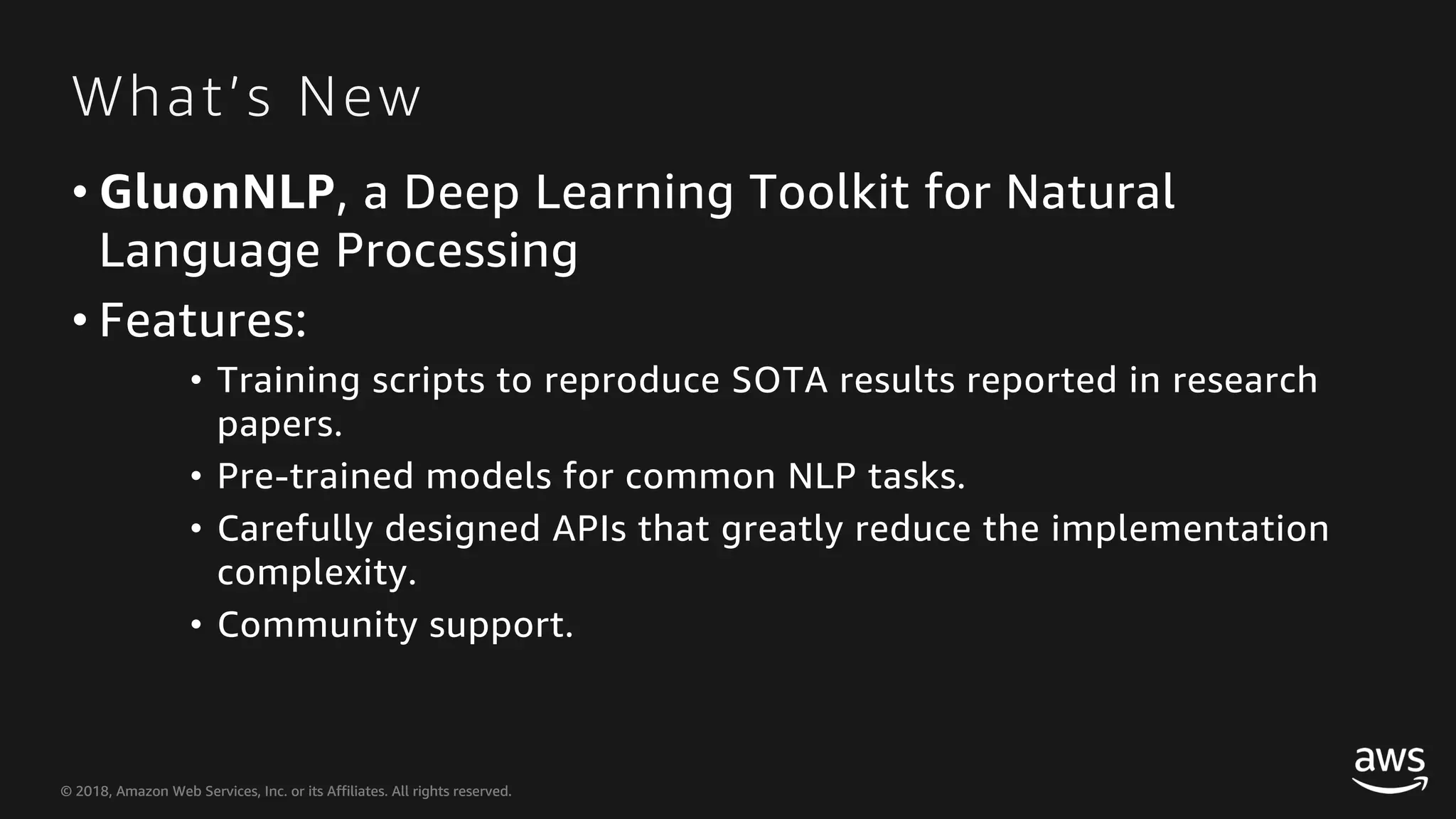 © 2018, Amazon Web Services, Inc. or its Affiliates. All rights reserved.© 2018, Amazon Web Services, Inc. or its Affiliates. All rights reserved. What’s New • GluonNLP, a Deep Learning Toolkit for Natural Language Processing • Features: • Training scripts to reproduce SOTA results reported in research papers. • Pre-trained models for common NLP tasks. • Carefully designed APIs that greatly reduce the implementation complexity. • Community support. 