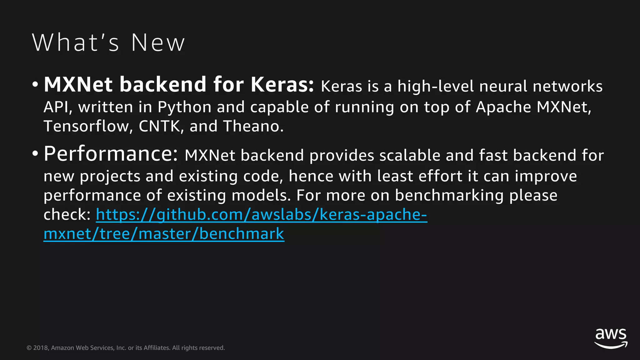 © 2018, Amazon Web Services, Inc. or its Affiliates. All rights reserved.© 2018, Amazon Web Services, Inc. or its Affiliates. All rights reserved. What’s New • MXNet backend for Keras: Keras is a high-level neural networks API, written in Python and capable of running on top of Apache MXNet, Tensorflow, CNTK, and Theano. • Performance: MXNet backend provides scalable and fast backend for new projects and existing code, hence with least effort it can improve performance of existing models. For more on benchmarking please check: https://github.com/awslabs/keras-apache- mxnet/tree/master/benchmark 