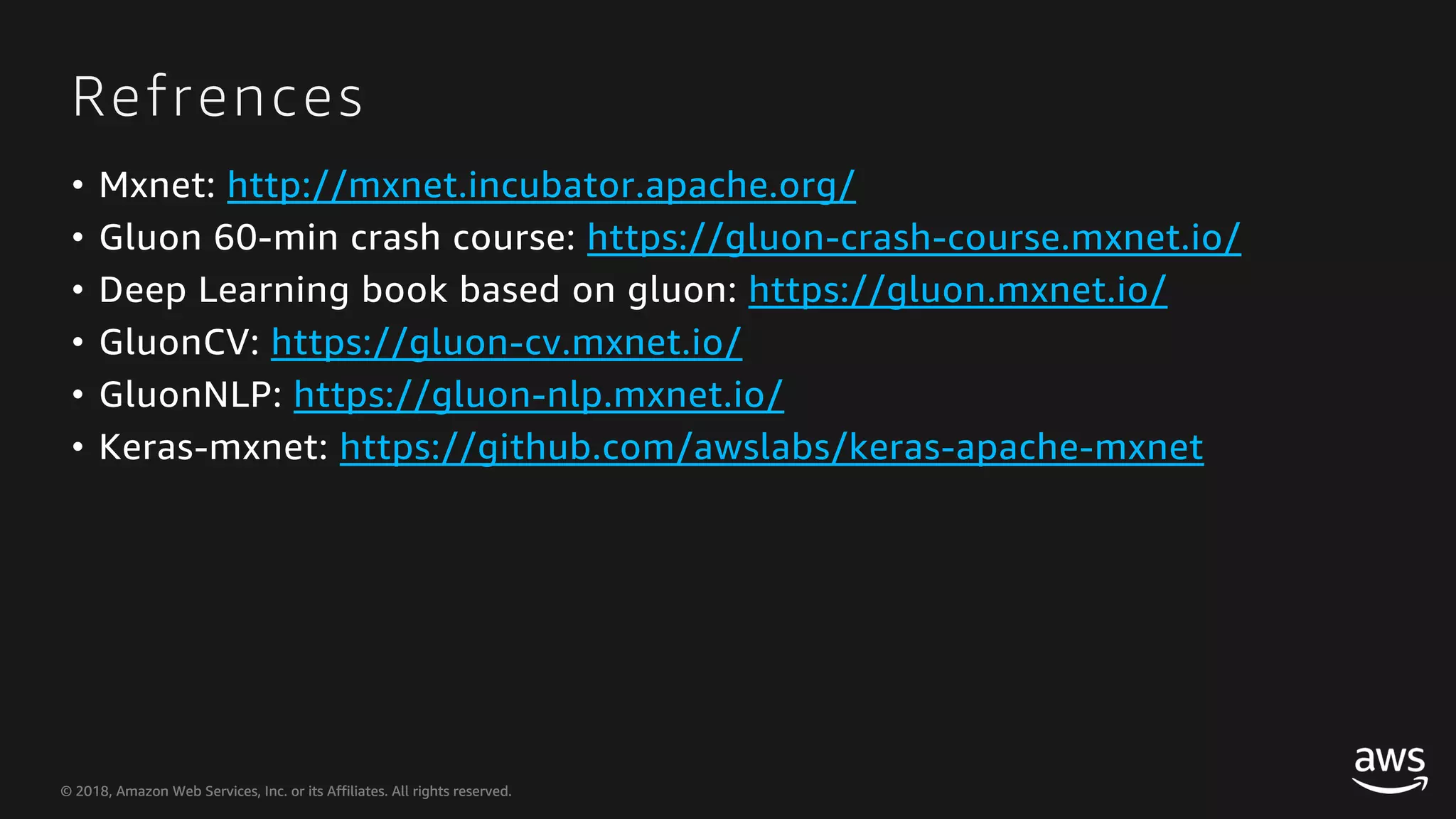© 2018, Amazon Web Services, Inc. or its Affiliates. All rights reserved.© 2018, Amazon Web Services, Inc. or its Affiliates. All rights reserved. Refrences • Mxnet: http://mxnet.incubator.apache.org/ • Gluon 60-min crash course: https://gluon-crash-course.mxnet.io/ • Deep Learning book based on gluon: https://gluon.mxnet.io/ • GluonCV: https://gluon-cv.mxnet.io/ • GluonNLP: https://gluon-nlp.mxnet.io/ • Keras-mxnet: https://github.com/awslabs/keras-apache-mxnet 