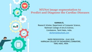 MXNet image segmentation to
Predict and Diagnose the Cardiac Diseases
KANNAN.R,
Research Scholar, Department of Computer Science,
Rathinam College of Arts & Science,
Coimbatore, Tamil Nadu, India.
dschennai@outlook.com
PAPER PRESENTATION - ICACI-2018
KARPAGAM COLLEGE OF ENGINEERING,COIMBATORE,
TAMIL NADU, INDIA
 