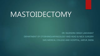 MASTOIDECTOMY
DR. RAJENDRA SINGH LAKHAWAT
DEPARTMENT OF OTORHINOLARYNGOLOGY AND HEAD & NECK SURGERY
SMS MEDICAL COLLEGE AND HOSPITAL, JAIPUR, INDIA
 